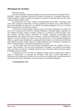 Noelei Carandina Página 2
Mensagem aos cursistas
Prezado(a) cursista,
Este curso Introdução à Educação Digital, promovido pela Secretaria de Educação Básica –
SEB/MEC, integra o Programa Nacional de Formação Continuada em Tecnologia Educacional –
ProInfo Integrado, voltado à formação de professores e gestores da educação básica de todo o país,
visando à inclusão digital e social.
Os materiais do curso visam a ampliar sua aprendizagem sobre mídias e tecnologias, bem
como sobre o manejo do computador e de alguns programas no ambiente Linux e ainda propiciar a
busca de possibilidades de aproveitá-la no cotidiano e na prática pedagógica. Para isso, o material
deste curso apresenta-se em diferentes suportes:
• Dois livros em formato digital, disponíveis para uso no microcomputador ou no tablet. Um
dos livros é constituído pelo texto-base, intitulado Introdução à Educação Digital, organizado em
oito unidades de estudo e prática, contendo os objetivos e as diretrizes de cada uma delas, textos
para reflexão, atividades práticas, orientações de trabalho, referências recomendadas para
aprofundamento dos estudos (em diversos formatos) e referências bibliográficas. O segundo livro
digital é o Guia do Formador, que oferece uma visão geral do curso, a sua concepção pedagógica,
objetivos, sugestões para planejamento e organização das atividades e dos materiais necessários em
cada unidade de estudo e prática. Sugere-se também dinâmicas para as interações, orientações de
estudo, acompanhamento e avaliação do desempenho dos cursistas
• O curso digital para acesso pela Internet diretamente através do Ambiente Virtual e-
ProInfo. Nesse ambiente, você terá acesso diretamente às atividades e aos materiais mencionados
acima, sem falar nos materiais e atividades adicionais que seu formador poderá acrescentar àqueles
já indicados neste livro digital.
É importante que você os utilize no cotidiano e busque acessá-los sempre para facilitar a
leitura, a compreensão e a realização das atividades. Além disso, colabore preenchendo os
instrumentos de avaliação dos materiais do curso, pois assim contribuirá para o aperfeiçoamento do
curso para turmas futuras. Desejamos sucesso no estudo e na sua prática pedagógica.
A coordenação do curso
 