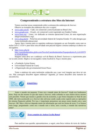 Noelei Carandina Página 47
Compreendendo a estrutura dos Sites da Internet
Vamos exercitar nossa compreensão sobre a estrutura dos endereços de Internet.
Observe os exemplos dos endereços dos sites a seguir:
 www.cade.com.br – Cadê, site comercial (.com) localizado no Brasil (.br).
 www.google.com – Google, site comercial (.com) registrado nos Estados Unidos.
 www.linux.org – Linux, site dedicado ao sistema operacional Linux, de uma organização
nãogovernamental (.org).
 www.ufcg.edu.br – Portal da universidade federal de Campina Grande. O (.edu) designa que
é uma instituição educacional.
Agora, faça o mesmo para os seguintes endereços (pergunte ao seu formador como usar as
teclas Ctrl+C e Ctrl+v para fazer esta atividade sem precisar digitar a imenso endereço aí abaixo no
navegador):
 http://www.ufsc.br
http://caminhodasindias.globo.com/Novela/Caminhodasindias/Fiquepordentro/0,,AA169979
4-16548,00.html
Imagine como deve ser o endereço web do Banco do Brasil. Escreva-o e experimente para
ver se está correto. Digite-o no navegador e tente localizá-lo. Faça o mesmo para:
 a Fundação Ayrton Senna;
 Universidade Federal do Ceará;
 a Organização não governamental Green Peace.
Tente o endereço de outra instituição conhecida sua e que você imagina que deva ter um
site. Não conseguiu descobrir algum endereço? Aguarde, já vamos descobrir uma maneira de
encontrá-los.
WIKIPÉDIA
Antes o mundo era pequeno. Como era o mundo antes da Internet? Ainda nos lembramos
disto. Hoje em dia mesmo os que não usam a Internet, estão sofrendo os seus efeitos talvez mesmo
sem perceber. Notem que mesmo a grande crise da economia, a que fomos lançados no final do ano
2008, não teria acontecido se a Internet não estivesse sendo usada como suporte para as operações
do sistema financeiro global. Por isso, é importante pensarmos um pouco neste mundo com e sem
Internet. Ok! Mas a Internet depende muito da informação que está em forma de texto. E se formos
mais longe, perguntando: como era o mundo sem o texto, sem a escrita, o mundo das narrativas
orais?
Texto completo de Andrea Cecília Ramal
Para analisar essa questão, apresentaremos, a seguir, uma breve síntese do texto de Andrea
 