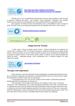 Noelei Carandina Página 54
Para saber mais sobre o Professor José Pacheco
Para saber mais sobre o Professora Léa da Cruz Fagundes
Perceba que no caso exemplificado anteriormente já há um tema escolhido a partir do qual
se buscará o interesse dos alunos – por exemplo, “ervas medicinais”. Entretanto, essa temática
poderia ter um caráter mais emancipatório caso fosse problematizada com questões do tipo:
Que aspectos do estudo do tema são importantes para a comunidade da qual a escola faz
parte? Por quê? Como essa compreensão poderá trazer uma atuação mais crítica e convivencial?
Desafios da Internet para o professor
Amigo Secreto Virtual
A ideia, agora, é fazer um amigo secreto virtual – Seu(ua) formador(a) vai organizar um
sorteio entre os grupos do PIA. Vocês devem analisar a proposta de projeto do seu grupo amigo
secreto e devem encontrar na Internet algum material que possa servir ao propósito da pesquisa do
seu grupo de amigos secretos. Vocês devem, então, colocar o endereço do site numa mensagem do
fórum da turma – explicando porque vocês consideraram que o conteúdo daquele site pode
interessar ao grupo.
Apresentação do Desktop
Navegue com segurança!
Neste momento, você provavelmente já está empolgado(a) navegando pelos diferentes tipos
de sites educativos sugeridos e descobrindo os inúmeros benefícios que o uso da rede Internet pode
lhe proporcionar. Ficamos felizes com seu entusiasmo!
E, para garantir que você “caia na rede” apenas no bom sentido, consideramos pertinente
abordar questões de segurança no uso da Internet.
Provavelmente, você já tenha ouvido falar de vírus, fraudes, crimes online, invasão de
sistemas etc. Sim, infelizmente, esses e outros problemas realmente existem. Mas, você não precisa
se intimidar por causa disso. Da mesma forma que aprendemos a lidar com ações maliciosas e com
a violência no dia a dia, também podemos aprender a nos cuidar na Internet! Para isso, é necessário
estar bem informado(a). Assim, estruturamos uma síntese dos principais aspectos para os quais você
deve estar alerta, bem como dicas e estratégias básicas para navegar com segurança.
 