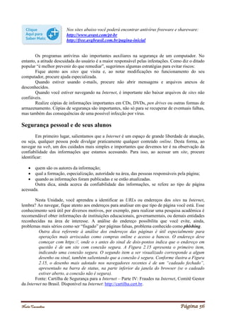Noelei Carandina Página 56
Nos sites abaixo você poderá encontrar antivírus freeware e shareware:
http://www.avast.com/pt-br
http://free.avgbrasil.com.br/pagina-inicial
Os programas antivírus são importantes auxiliares na segurança de um computador. No
entanto, a atitude descuidada do usuário é a maior responsável pelas infestações. Como diz o ditado
popular “é melhor prevenir do que remediar”, sugerimos algumas estratégias para evitar riscos:
Fique atento aos sites que visita e, ao notar modificações no funcionamento do seu
computador, procure ajuda especializada.
Quando estiver usando e-mails, procure não abrir mensagens e arquivos anexos de
desconhecidos.
Quando você estiver navegando na Internet, é importante não baixar arquivos de sites não
confiáveis.
Realize cópias de informações importantes em CDs, DVDs, pen drives ou outras formas de
armazenamento. Cópias de segurança são importantes, não só para se recuperar de eventuais falhas,
mas também das consequências de uma possível infecção por vírus.
Segurança pessoal e de seus alunos
Em primeiro lugar, salientamos que a Internet é um espaço de grande liberdade de atuação,
ou seja, qualquer pessoa pode divulgar praticamente qualquer conteúdo online. Desta forma, ao
navegar na web, um dos cuidados mais simples e importantes que devemos ter é na observação da
confiabilidade das informações que estamos acessando. Para isso, ao acessar um site, procure
identificar:
 quem são os autores da informação;
 qual a formação, especialização, autoridade na área, das pessoas responsáveis pela página;
 quando as informações foram publicadas e se estão atualizadas.
Outra dica, ainda acerca da confiabilidade das informações, se refere ao tipo de página
acessada.
Nesta Unidade, você aprendeu a identificar as URLs ou endereços dos sites na Internet,
lembra? Ao navegar, fique atento aos endereços para analisar em que tipo de página você está. Esse
conhecimento será útil por diversos motivos, por exemplo, para realizar uma pesquisa acadêmica é
recomendável obter informações de instituições educacionais, governamentais, ou demais entidades
reconhecidas na área de interesse. A análise do endereço possibilita que você evite, ainda,
problemas mais sérios como ser “fisgado” por páginas falsas, problema conhecido como phishing.
Outra dica referente à análise dos endereços das páginas é útil especialmente para
operações mais arriscadas como compras online e acesso a bancos. O endereço deve
começar com https://, onde o s antes do sinal de dois-pontos indica que o endereço em
questão é de um site com conexão segura. A Figura 2.15 apresenta o primeiro item,
indicando uma conexão segura. O segundo item a ser visualizado corresponde a algum
desenho ou sinal, também salientando que a conexão é segura. Conforme ilustra a Figura
2.15, o desenho mais adotado nos navegadores recentes é de um “cadeado fechado”,
apresentado na barra de status, na parte inferior da janela do browser (se o cadeado
estiver aberto, a conexão não é segura).
Fonte: Cartilha de Segurança para a Internet – Parte IV: Fraudes na Internet, Comitê Gestor
da Internet no Brasil. Disponível na Internet: http://cartilha.cert.br.
 