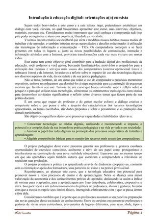 Noelei Carandina Página 3
Introdução à educação digital: orientações a(o) cursista
Sejam todos bem-vindos a este curso e a esta leitura. Aqui, pretendemos estabelecer um
diálogo com você, cursista, no qual buscaremos apresentar este curso, suas diretrizes, objetivos,
materiais, estrutura etc. Consideramos muito importante que você conheça e compreenda tudo isto
para poder se organizar e atuar com coerência, liberdade e criticidade.
Vivemos em um cenário sociocultural que afeta e modifica nossos hábitos, nossos modos de
trabalhar e de aprender, e também introduz novas necessidades e desafios relacionados à utilização
das tecnologias de informação e comunicação – TICs. Os computadores começam a se fazer
presentes em todos os lugares e, junto às novas possibilidades de comunicação, interação e
informação advindas com a Internet, provocam transformações cada vez mais visíveis em nossas
vidas.
Este curso tem como objetivo geral contribuir para a inclusão digital dos profissionais da
educação, você professor e você gestor, buscando familiarizá-los, motivá-los e prepará-los para a
utilização dos recursos e serviços mais usuais dos computadores (sistema operacional Linux e
softwares livres) e da Internet, levando-os a refletir sobre o impacto do uso das tecnologias digitais
nos diversos aspectos da vida, da sociedade e de sua prática pedagógica.
Não se trata, portanto, de um curso que reduz o uso do computador a processos meramente
operativos, embora reconheçamos que dominá-los é etapa necessária para a construção de esquemas
mentais que facilitem seu uso. Trata-se de um curso que busca estimular você a refletir sobre o
porquê e o para quê utilizar essas tecnologias, oferecendo os instrumentos tecnológicos como meios
para desenvolver atividades significativas e refletir sobre diversos temas que fazem parte de sua
prática docente.
É um curso que requer do professor e do gestor escolar esforço e diálogo criativo e
competente sobre o que pensa e sabe a respeito das características dos recursos tecnológicos
apresentados, os temas escolhidos, atividades propostas e sobre o pensamento e as produções dos
demais participantes.
São objetivos específicos deste curso promover capacidades e habilidades relativas a:
• Conceituar tecnologia: se mídias digitais, analisando e reconhecendo o impacto, o
potencial e a complexidade da sua inserção na prática pedagógica e na vida privada e em sociedade;
• Analisar o papel das redes digitais na promoção dos processos cooperativos de trabalho e
aprendizagem;
• Adquirir competências básicas para o manejo dos recursos mais usuais dos computadores.
O projeto pedagógico deste curso procurou garantir aos professores e gestores escolares
oportunidades de exercício consciente, autônomo e ativo de seu papel como protagonistas e
interlocutores na construção de uma nova realidade educacional. Espera-se que ao mesmo tempo
em que são aprendizes sejam também autores que valorizam e compreendem a relevância de
socializar suas produções.
O projeto priorizou a prática e o aprendizado através de dinâmicas cooperativas, contando
com a orientação e apoio dos formadores, seus parceiros no curso e na prática profissional.
Reconhecemos, ao planejar este curso, que a tecnologia educativa tem potencial para
promover novos e ricos processos de ensino e de aprendizagem. Neles se alcança uma maior
valorização da autonomia e dos conhecimentos prévios do aprendiz, deslocando-se assim a ênfase
do ensinar para o aprender, para a aprendizagem por livre descoberta, colaborativa, cooperativa e
ativa. Isso pode levar a um redimensionamento da prática de professores, alunos e gestores, fazendo
com que a escola extrapole seus limites físicos, interagindo efetivamente com o que se passa dentro
e fora dela.
Consideramos também que é urgente que os professores assumam o seu papel na preparação
das novas gerações desta sociedade do conhecimento. Entre os cursistas encontram-se professores e
gestores de várias áreas curriculares, provenientes de lugares diferentes, com sexo, idade, tipos e
 