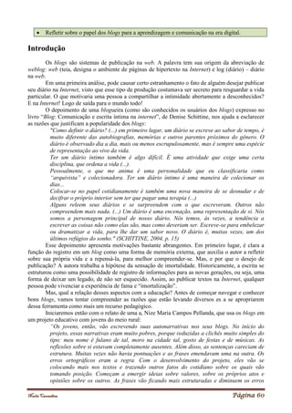 Noelei Carandina Página 60
 Refletir sobre o papel dos blogs para a aprendizagem e comunicação na era digital.
Introdução
Os blogs são sistemas de publicação na web. A palavra tem sua origem da abreviação de
weblog: web (teia, designa o ambiente de páginas de hipertexto na Internet) e log (diário) – diário
na web.
Em uma primeira análise, pode causar certo estranhamento o fato de alguém desejar publicar
seu diário na Internet, visto que esse tipo de produção costumava ser secreto para resguardar a vida
particular. O que motivaria uma pessoa a compartilhar a intimidade abertamente a desconhecidos?
E na Internet! Logo de saída para o mundo todo!
O depoimento de uma blogueira (como são conhecidos os usuários dos blogs) expresso no
livro “Blog: Comunicação e escrita íntima na internet”, de Denise Schittine, nos ajuda a esclarecer
as razões que justificam a popularidade dos blogs:
"Como definir o diário? (...) em primeiro lugar, um diário se escreve ao sabor de tempo, é
muito diferente das autobiografias, memórias e outros parentes próximos do gênero. O
diário é observado dia a dia, mais ou menos escrupulosamente, mas é sempre uma espécie
de representação ao vivo da vida.
Ter um diário íntimo também é algo difícil. É uma atividade que exige uma certa
disciplina, que ordena a vida (...).
Pessoalmente, o que me anima é uma personalidade que eu classificaria como
“arquivista” e colecionadora. Ter um diário íntimo é uma maneira de colecionar os
dias...
Colocar-se no papel cotidianamente é também uma nova maneira de se desnudar e de
decifrar o próprio interior sem ter que pagar uma terapia (...)
Alguns releem seus diários e se surpreendem com o que escreveram. Outros não
compreendem mais nada. (...) Um diário é uma encenação, uma representação de si. Nós
somos a personagem principal de nosso diário. Nós temos, às vezes, a tendência a
escrever as coisas não como elas são, mas como deveriam ser. Escreve-se para embelezar
ou dramatizar a vida, para lhe dar um sabor novo. O diário é, muitas vezes, um dos
últimos refúgios do sonho." (SCHITTINE, 2004, p. 15)
Esse depoimento apresenta motivações bastante abrangentes. Em primeiro lugar, é clara a
função do registro em um blog como uma forma de memória externa, que auxilia o autor a refletir
sobre sua própria vida e a repensá-la, para melhor compreender-se. Mas, e por que o desejo de
publicação? A autora trabalha a hipótese da sensação de imortalidade. Historicamente, a escrita se
estruturou como uma possibilidade de registro de informações para as novas gerações, ou seja, uma
forma de deixar um legado, de não ser esquecido. Assim, ao publicar textos na Internet, qualquer
pessoa pode vivenciar a experiência de fama e “imortalização”.
Mas, qual a relação desses aspectos com a educação? Antes de começar navegar e conhecer
bons blogs, vamos tentar compreender as razões que estão levando diversos es a se apropriarem
dessa ferramenta como mais um recurso pedagógico.
Iniciaremos então com o relato de uma a, Nize Maria Campos Pellanda, que usa os blogs em
um projeto educativo com jovens do meio rural:
“Os jovens, então, vão escrevendo suas autonarrativas nos seus blogs. No início do
projeto, essas narrativas eram muito pobres, porque reduzidas a clichês muito simples do
tipo: meu nome é fulano de tal, moro na cidade tal, gosto de festas e de músicas. As
reflexões sobre si estavam completamente ausentes. Além disso, as sentenças careciam de
estrutura. Muitas vezes não havia pontuações e as frases emendavam uma na outra. Os
erros ortográficos eram a regra. Com o desenvolvimento do projeto, eles vão se
colocando mais nos textos e trazendo outros fatos do cotidiano sobre os quais vão
tomando posição. Começam a emergir ideias sobre valores, sobre os próprios atos e
opiniões sobre os outros. As frases vão ficando mais estruturadas e diminuem os erros
 