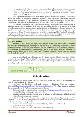 Noelei Carandina Página 61
ortográficos, pois eles, ao relerem seus textos, fazem algum tipo de estranhamento do
tipo: será que é assim mesmo que se escreve tal palavra? Perguntam para os facilitadores
que não respondem diretamente, mas sugerem que procurem dicionários online.”
(PELLANDA, 2006, p. 82)
Esse depoimento lembra-nos de Paulo Freire quando ele nos dizia que só é alfabetizado
aquele que é capaz de escrever a sua própria história: “Talvez seja este o sentido mais exato da
alfabetização: aprender a escrever a sua vida como autor e como testemunha da história, isto é,
biografar-se, existencializar-se, historicizar-se.” (FIORI in FREIRE; GUIMARÃES, 1987, p. 10).
Por que essa ênfase na escrita? Porque a compreensão e o domínio de uma linguagem não se
adquirem apenas com as atividades de leitura, são necessárias também as de autoria. O nível de
consciência que se atinge quando se está realizando uma atividade criativa é muito maior do que
quando estamos apenas numa atitude receptiva. Essa consciência é um dos componentes mais
importantes do desenvolvimento do processo cognitivo: a metacognição. Realizando atividades
simples não chegamos a nos dar conta dos nossos próprios processos de pensamento, só tarefas
mais complexas exigem que reflitamos a respeito de como as estamos realizando.
Para Refletir:
Antes de ter ouvido falar em blogs, você deve ter ouvido falar a respeito dos diários de
aprendizagem. Já sabemos que nos diários de aprendizagem os estudantes sistematizam e relatam
suas aprendizagens. Os diários de aprendizagem são uma importante forma de registro e divulgação
de pesquisas e produções escolares. Pensem agora que o mesmo diário possa ser publicado em
escala mundial. Quem não se sentirá valorizado? Com essa perspectiva vale a pena caprichar no
trabalho, não é mesmo?
Mas, a possibilidade da publicação não é o único aspecto diferente nos blogs (diários
virtuais). A denominação “diário virtual” é incompleta para abarcar todas as possibilidades e a
diversidade de uso desse recurso. Observe com cuidado todas estas possibilidades na visita guiada a
bons blogs que lhe oferecemos a seguir.
Visitando os blogs
Vamos visitar alguns blogs? Para esta viagem ao mundo dos blogs, recomendamos como
porta de entrada o Portal do Professor.
No Portal do Professor, você pode acessar a diferentes blogs no endereço:
http://portaldoprofessor.mec.gov.br/links_interacao.html?categoria=198 . Para acessar o endereço
diretamente no Portal do Professor, siga a orientação abaixo:
 digite na barra de navegação da Internet o endereço: http://portaldoprofessor.mec.gov.br ;
 em seguida, clique em interação e comunicação;
 há várias outras ferramentas, baixe a barra de rolagem ao lado direito e você terá acesso a
vários blogs, com temáticas variadas.
Você e um dos seus colegas podem navegar juntos por alguns blogs ali apresentados
(alternem-se no uso do mouse).Enquanto estiverem visitando os blogs indicados, vão observando e
anotando suas reflexões a respeito de:
 Eles são sempre utilizados como diários eletrônicos, ou há ainda outros usos?
 Quem são os autores do blog?
 Eles são utilizados nas escolas sob quais diferentes formas?
 
