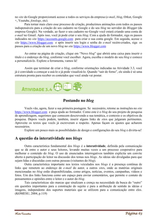 Noelei Carandina Página 63
no site do Google proporcionará acesso a todos os serviços da empresa (e-mail, blog, Orkut, Google
+, Youtube, fotologs, etc).
Para tornar mais claro esse processo de criação, produzimos animações com todos os passos
indispensáveis para a criação do seu cadastro no Google e do seu blog no servidor do Blogger (da
empresa Google). Na verdade, ao fazer o seu cadastro no Google você estará criando uma conta de
e-mail no Gmail. Após isso, você já pode criar o seu blog. Com a ajuda do formador, siga os passos
indicados no site https://accounts.google.com para criar o sua conta google. Em seguida, acesse o
site https://www.blogger.com e após inserir seu login e senha do e-mail recém-criados, siga os
passos para a criação de um novo blog no site https://www.blogger.com
Ao entrar na página de criação, clique em “Novo blog” que abrirá uma caixa para inserir o
título e o endereço do blog, conforme você escolher. Agora, escolha o modelo do seu blog e comece
a personalizá-lo. Explore a ferramenta, vamos lá!
Assim que terminar de criar o blog, conforme orientações indicadas na Atividade 3.3, você
já é convidado a começar a usá-lo e já pode visualizá-lo. Quando “sair do forno”, ele ainda é só uma
estrutura pronta para receber os conteúdos que você ainda vai postar.
Postando no blog
Vocês vão, agora, fazer a sua primeira postagem. Se necessário, retome as instruções no site
https://www.blogger.com e peça ajuda ao formador. Como este é o blog do seu projeto de pesquisa
de aprendizagem, sugerimos que comecem descrevendo a sua temática, o contexto e os objetivos da
pesquisa. Depois vocês podem, também, inserir alguns links de sites que julgaram pertinentes.
Aproveite os textos que vocês já escreveram a respeito. Apenas façam os ajustes que acharem
necessários.
Explore um pouco mais as possibilidades de design e configurações do seu blog e divirta-se!
A questão da interatividade nos blogs
Outra característica fundamental dos blogs é a interatividade, definida pela comunicação
que se dá entre o autor e seus leitores, levando muitas vezes a um processo cooperativo para
melhorar o conteúdo do blog. O uso de enunciados interrogativos também explicita um convite
aberto à participação do leitor na discussão dos temas nos blogs. As ideias são divulgadas para que
sejam lidas e discutidas com outras pessoas (visitantes do blog).
Outra característica importante nos textos veiculados nos blogs é a presença contínua de
links que remetem ao endereço de e-mail do autor, a outros sites, onde as matérias originais
mencionadas no blog estão disponibilizadas, como artigos, notícias, eventos, campanhas, vídeos e
fotos. Um dos links funciona como um espaço para enviar comentários, que permite o contato de
pensamentos e opiniões entre o leitor e o autor do blog.
Tais características são marcas que sinalizam a crença na necessidade da busca do “outro”
em questões importantes para a construção do sujeito e para a atribuição de sentido às ideias e
imagens, independente dos suportes materiais que se utilizem para a comunicação entre eles.
(KOMESU, 2004, p.119)
 
