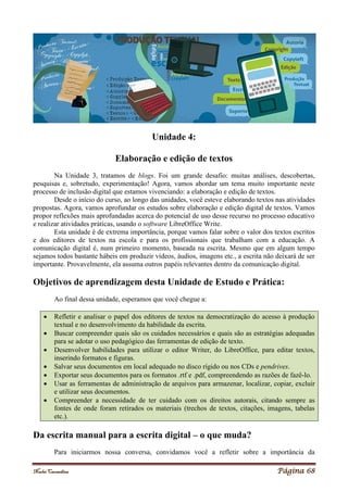 Noelei Carandina Página 68
Unidade 4:
Elaboração e edição de textos
Na Unidade 3, tratamos de blogs. Foi um grande desafio: muitas análises, descobertas,
pesquisas e, sobretudo, experimentação! Agora, vamos abordar um tema muito importante neste
processo de inclusão digital que estamos vivenciando: a elaboração e edição de textos.
Desde o início do curso, ao longo das unidades, você esteve elaborando textos nas atividades
propostas. Agora, vamos aprofundar os estudos sobre elaboração e edição digital de textos. Vamos
propor reflexões mais aprofundadas acerca do potencial de uso desse recurso no processo educativo
e realizar atividades práticas, usando o software LibreOffice Write.
Esta unidade é de extrema importância, porque vamos falar sobre o valor dos textos escritos
e dos editores de textos na escola e para os profissionais que trabalham com a educação. A
comunicação digital é, num primeiro momento, baseada na escrita. Mesmo que em algum tempo
sejamos todos bastante hábeis em produzir vídeos, áudios, imagens etc., a escrita não deixará de ser
importante. Provavelmente, ela assuma outros papéis relevantes dentro da comunicação digital.
Objetivos de aprendizagem desta Unidade de Estudo e Prática:
Ao final dessa unidade, esperamos que você chegue a:
 Refletir e analisar o papel dos editores de textos na democratização do acesso à produção
textual e no desenvolvimento da habilidade da escrita.
 Buscar compreender quais são os cuidados necessários e quais são as estratégias adequadas
para se adotar o uso pedagógico das ferramentas de edição de texto.
 Desenvolver habilidades para utilizar o editor Writer, do LibreOffice, para editar textos,
inserindo formatos e figuras.
 Salvar seus documentos em local adequado no disco rígido ou nos CDs e pendrives.
 Exportar seus documentos para os formatos .rtf e .pdf, compreendendo as razões de fazê-lo.
 Usar as ferramentas de administração de arquivos para armazenar, localizar, copiar, excluir
e utilizar seus documentos.
 Compreender a necessidade de ter cuidado com os direitos autorais, citando sempre as
fontes de onde foram retirados os materiais (trechos de textos, citações, imagens, tabelas
etc.).
Da escrita manual para a escrita digital – o que muda?
Para iniciarmos nossa conversa, convidamos você a refletir sobre a importância da
 