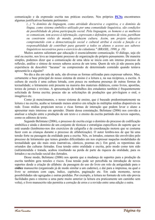 Noelei Carandina Página 69
comunicação e da expressão escrita nas práticas escolares. Nos próprios PCNs encontramos
algumas justificativas bastante pertinentes:
(...) "o domínio da linguagem, como atividade discursiva e cognitiva, e o domínio da
língua, como sistema simbólico utilizado por uma comunidade linguística, são condições
de possibilidade de plena participação social. Pela linguagem, os homens e as mulheres
se comunicam, tem acesso à informação, expressam e defendem pontos de vista, partilham
ou constroem visões de mundo, produzem cultura. Assim, um projeto educativo
comprometido com a democratização social e cultural atribui à escola a função e a
responsabilidade de contribuir para garantir a todos os alunos o acesso aos saberes
linguísticos necessários para o exercício da cidadania." (BRASIL, 1998, p. 19)
Muitos autores salientam que educação é essencialmente comunicação. O diálogo, seja ele
oral ou escrito, nos leva ao importante processo de organização do próprio pensamento. De maneira
simples, podemos dizer que a comunicação de uma ideia se inicia com um intenso processo de
reflexão, análise e síntese de nossos saberes acerca de um tema. Quem de nós já não passou pela
experiência de descobrir “lacunas” na compreensão de determinado conteúdo quando tentava
apresentá-lo a alguém?
No dia a dia em sala de aula, são diversas as formas utilizadas para expressar saberes. Mas,
certamente a base principal do nosso sistema de ensino é a leitura e, na sua recíproca, a escrita. A
cultura de escola é uma cultura letrada, com pouca ou nenhuma presença de outras formas de
textualidade; o letramento está presente na maioria dos materiais didáticos, como livros, apostilas,
textos de jornais e revistas. A apresentação de trabalhos dos estudantes também é frequentemente
solicitada de forma escrita; poucas são as solicitações de produções que privilegiem o oral, o
imagético etc.
Como já mencionamos, o nosso sistema de ensino, que é baseado predominantemente na
leitura e na escrita, acaba se tornando menos atrativo em relação às múltiplas mídias disponíveis na
rede. Essas mídias propiciam novas e ricas formas de interação que podem levar o aluno a
apresentar mais interesse em aprender. Diante dessa constatação, Belintane (2006) nos convida a
analisar a relação entre a produção de um texto e o ensino da escrita partindo dos novos suportes,
como os editores de texto.
Segundo Belintane (2006), o processo de escrita exige o domínio do processo de codificação
simbólica e ainda o domínio de um conjunto de técnicas e estratégias específicos do suporte que se
está usando (lembremo-nos dos exercícios de caligrafia e de coordenação motora que se costuma
fazer com as crianças durante o processo de alfabetização). O autor lembra-nos de que há uma
tensão forte na passagem da oralidade para a escrita. Nós, os letrados, estamos tão envolvidos pelo
processo de letramento que temos grandes dificuldades em nos expressar naquelas modalidades de
textualidade que são mais orais (narrativas, cânticos, poemas etc.). Em geral, os repentistas são
oriundos das culturas iletradas. Essa tensão entre oralidade e escrita, pelo modo como tem sido
(sub)entendida e tratada, acabou resultando na perda de parte da riqueza da oralidade, para os
letrados e na exclusão social dos iletrados.
Desse modo, Belintane (2006) nos aponta que a mudança de suportes para a produção da
escrita também gera tensões e riscos. Essa tensão pode ser percebida na introdução de novos
suportes desde a criação do alfabeto: da passagem do uso do livro em rolo da antiguidade para o
códice manuscrito (organizado já de modo similar a um caderno), e daí para a imprensa, na qual o
livro se estrutura com capa, índice, capítulos, paginação etc. Em cada momento, novas
possibilidades são agregadas e outras perdidas. Por exemplo, a leitura no formato de rolo não provia
facilidades para o retorno a uma parte muito anterior (a leitura era praticamente um caminho sem
volta), o livro manuscrito não permitia a correção de erros e a revisão entre uma edição e outra.
 