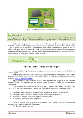 Noelei Carandina Página 70
Figura 4.1 – Diferentes tipos de suporte textual
Para Refletir:
Que tal pensarmos sobre as especificidades que o uso de um Editor de Textos traz ao
processo de redação? De que forma o uso de editores pode potencializar o processo educativo?
Então, cabe perguntamo-nos o que vamos perder quando deixamos para trás a escrita
manual e a leitura do livro impresso, sucessor do códice, e passamos para a escrita e leitura digital.
O que se ganha (ou se impõe) e o que se perde (sem notar)? Certamente há ganhos e não são
poucos. Mas quais seriam as perdas? Há como evitá-las ou minimizá-las? Como devemos proceder
para potencializar os ganhos? Será que deixaremos para trás a escrita manual e a da leitura do livro
impresso ou ela será integrada às outras formas de leitura?
Refletindo sobre leitura e escrita digital
Nesta unidade, é importante que seus registros passem a ser em um documento de texto em
formato digital.
Portanto, para iniciarmos nosso trabalho, é necessário abrirmos (carregarmos) nosso Editor
de Textos. Para auxiliá-lo(a) nesta atividade, além do apoio de seu formador, você poderá acessar a
animação “Uso do editor de textos”.
Agora que você já abriu seu editor de texto, você pode exercitar o registro de suas reflexões
de forma digital, seja anotando em um papel e depois passando a limpo, ou diretamente no
computador.
Propomos que seja tomado como objeto de sua reflexão o próprio papel da leitura e da
escrita na escola. Mais precisamente, registre suas reflexões de acordo com o solicitado abaixo:
 escolha um aspecto que você considera como um ganho na leitura e escrita digital;
 escolha um aspecto que você considera como uma perda nesse processo;
 dê sugestões para que tal perda possa vir a ser minimizada;
 dê sugestões para potencializar os ganhos.
Digite livremente suas ideias sem se preocupar com a estética do texto, mais adiante
aprenderemos a usar os recursos de formatação.
Por fim, salve seu documento.
 