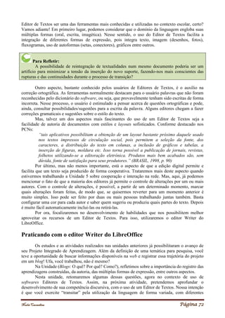 Noelei Carandina Página 72
Editor de Textos ser uma das ferramentas mais conhecidas e utilizadas no contexto escolar, certo?
Vamos adiante! Em primeiro lugar, podemos considerar que o domínio da linguagem engloba suas
múltiplas formas (oral, escrita, imagética). Nesse sentido, o uso do Editor de Textos facilita a
integração de diferentes formas de expressão, pois integra texto, imagem (desenhos, fotos),
fluxogramas, uso de autoformas (setas, conectores), gráficos entre outros.
Para Refletir:
A possibilidade de reintegração de textualidades num mesmo documento poderia ser um
artifício para minimizar a tensão da inserção do novo suporte, fazendo-nos mais conscientes das
rupturas e das continuidades durante o processo de transição?
Outro aspecto, bastante conhecido pelos usuários de Editores de Textos, é o auxílio na
correção ortográfica. As ferramentas normalmente destacam para o usuário palavras que não foram
reconhecidas pelo dicionário do software, ou seja, que provavelmente tenham sido escritas de forma
incorreta. Nesse processo, o usuário é estimulado a pensar acerca de questões ortográficas e pode,
ainda, consultar possibilidades/sugestões para a escrita da palavra. Alguns editores chegam a fazer
correções gramaticais e sugestões sobre o estilo do texto.
Mas, talvez um dos aspectos mais fascinantes do uso de um Editor de Textos seja a
facilidade de autoria de documentos com estilos e layouts sofisticados. Conforme destacado nos
PCNs:
“tais aplicativos possibilitam a obtenção de um layout bastante próximo daquele usado
nos textos impressos de circulação social, pois permitem a seleção da fonte, dos
caracteres, a distribuição do texto em colunas, a inclusão de gráficos e tabelas, a
inserção de figuras, moldura etc. Isso torna possível a publicação de jornais, revistas,
folhetos utilizando-se a editoração eletrônica. Produtos mais bem acabados são, sem
dúvida, fonte de satisfação para seus produtores.” (BRASIL, 1998, p. 90)
Por último, mas não menos importante, está o aspecto de que a edição digital permite e
facilita que um texto seja produzido de forma cooperativa. Trataremos mais deste aspecto quando
estivermos trabalhando a Unidade 5 sobre cooperação e interação na rede. Mas, aqui, já podemos
mencionar o fato de que a maioria dos editores já permite o controle de alterações por um ou mais
autores. Com o controle de alterações, é possível, a partir de um determinado momento, marcar
quais alterações foram feitas, de modo que, se quisermos reverter para um momento anterior é
muito simples. Isso pode ser feito por duas ou mais pessoas trabalhando juntas também. Basta
configurar uma cor para cada autor e saber quem sugeriu ou produziu quais partes do texto. Depois
é muito fácil automaticamente inclui-las ou retirá-las.
Por ora, focalizaremos no desenvolvimento de habilidades que nos possibilitem melhor
aproveitar os recursos de um Editor de Textos. Para isso, utilizaremos o editor Writer do
LibreOffice.
Praticando com o editor Writer do LibreOffice
Os estudos e as atividades realizados nas unidades anteriores já possibilitaram o avanço de
seu Projeto Integrado de Aprendizagem. Além da definição de uma temática para pesquisa, você
teve a oportunidade de buscar informações disponíveis na web e registrar essa trajetória do projeto
em um blog! Ufa, você trabalhou, não é mesmo?
Na Unidade (Blogs: O quê? Por quê? Como?), refletimos sobre a importância do registro das
aprendizagens construídas, da autoria, das múltiplas formas de expressão, entre outros aspectos.
Nesta unidade, retomaremos algumas dessas questões, agora no contexto de uso de
softwares Editores de Textos. Assim, na próxima atividade, pretendemos aprofundar o
desenvolvimento de sua competência discursiva, com o uso de um Editor de Textos. Nossa intenção
é que você exercite “transitar” pela utilização da linguagem de forma variada, com diferentes
 
