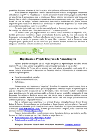 Noelei Carandina Página 73
propósitos, formatos, situações de interlocução e, principalmente, diferentes ferramentas!
Você lembra que propusemos a análise e reflexão acerca do estilo de linguagem comumente
utilizada nos blogs? Você percebeu que os autores costumam utilizar uma linguagem informal? Por
ser uma forma de comunicação que se origina dos diários íntimos, encontramos uma linguagem
bastante livre e criativa. Os autores escrevem como se estivessem conversando com “seus próprios
botões” ou com um amigo. Conforme comentamos, essa forma de escrita mais solta, lúdica, é muito
importante para desenvolver determinadas habilidades de expressão. Esperamos que você tenha
conseguido incorporá-la ao escrever no seu blog!
Por outro lado, você escreveria de maneira informal se fosse escrever um artigo científico?
Ou entregar um relatório para a direção de sua escola? Certamente que não!
Da mesma forma que proporcionamos aos nossos alunos momentos de expressão livre,
também precisamos ensiná-los a seguir a formalidade da norma culta. E, para cada ocasião há
ferramentas mais adequadas. Conforme abordamos anteriormente, um Editor de Textos pode ser
utilizado para a escrita de qualquer estilo de texto. Mas, certamente, será a ferramenta mais
adequada para a produção de textos científicos, pois oferece diversos recursos que facilitam a
adequação a normas e formatos acadêmicos. Vamos experimentar?
Registrando o Projeto Integrado de Aprendizagem
Que tal preparar um registro de seu Projeto Integrado de Aprendizagem na forma de um
relatório? Você poderia utilizar esse relatório para surpreender a direção de sua escola!?
Com o Editor de Textos, abra o arquivo que você salvou ao concluir a Atividade 4.1 e
vamos começar a reestruturar o documento em forma de relatório. Minimamente, o relatório deve
conter as seguintes partes:
 Capa/Apresentação do trabalho;
 Desenvolvimento/resultados;
 Referências.
Propomos que você estruture o “esqueleto” de todo o documento e posteriormente inicie a
digitação das partes, inserindo os textos que você já produziu sobre seu Projeto de Aprendizagem e
que são correspondentes a cada parte do seu documento. Não é necessário concluir o seu relatório
nesse exercício, pois ele será complementado ao longo do curso, seguindo o andamento de seu
Projeto de Aprendizagem. Pedimos, apenas, que você integre o que já produziu e publicou noutros
locais nesse relatório. Analise e, se tiver oportunidade, discuta com seus colegas que estilo dar aos
elementos gráficos e à linguagem utilizada.
Para a realização desse exercício, você aplicará diversas operações básicas de uso de um
Editor de Textos. Recomendamos que você confira as dicas clicando no ícone abaixo. Caso você
queira relembrar comandos gerais de edição de textos no LibreOffice, você pode assistir novamente
a animação: “Uso do Editor de Texto”. Sempre que tiver dúvidas a respeito, volte a consultar essa
animação no link: “Documentos e pastas”
Seguem abaixo dois vídeos complementares sobre formatação de texto que poderão auxiliá-
lo nesta atividade e sempre que você tiver dúvidas ao longo do curso.
 Formatando texto com o LibreOffice-Writter
 Selecionando e modificando um texto
Você pode ter aceso a todos os vídeos deste curso no canal do Proinfo no Youtube.
 