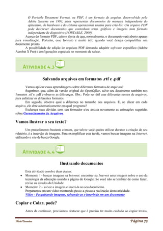 Noelei Carandina Página 75
O Portable Document Format, ou PDF, é um formato de arquivo, desenvolvido pela
Adobe Systems em 1993, para representar documentos de maneira independente do
aplicativo, do hardware e do sistema operacional usados para criá-los. Um arquivo PDF
pode descrever documentos que contenham texto, gráficos e imagens num formato
independente de dispositivo (PORTABLE, 2009).
Acerca do formato PDF, cabe o alerta de que, normalmente, o documento será aberto apenas
para visualização. Portanto, esse formato é muito útil, quando você deseja compartilhar um
documento pronto.
A possibilidade de edição de arquivos PDF demanda adquirir software específico (Adobe
Acrobat X Pro) e configurações especiais no momento de salvar.
Salvando arquivos em formatos .rtf e .pdf
Vamos aplicar essas aprendizagens sobre diferentes formatos de arquivos?
Sugerimos que, além da versão original do OpenOffice, salve seu documento também nos
formatos .rtf e .pdf e observe as diferenças. Obs.: Pode ser útil usar diferentes nomes de arquivos,
para enfatizar os diferentes formatos.
Em seguida, observe qual a diferença no tamanho dos arquivos. E, ao clicar em cada
arquivo, ele abre automaticamente em qual programa?
Esclareça suas dúvidas com seu formador e/ou assista novamente as animações sugeridas
sobre Gerenciamento de Arquivos.
Vamos ilustrar o seu texto?
Um procedimento bastante comum, que talvez você queira utilizar durante a criação de seu
relatório, é a inserção de imagens. Para exemplificar esta tarefa, vamos buscar imagens na Internet,
utilizando o site de busca Google.
Ilustrando documentos
Esta atividade envolve duas etapas:
 Momento 1– buscar imagens na Internet: encontrar na Internet uma imagem sobre o uso da
tecnologia da educação usando a página do Google. Se você não se lembrar de como fazer,
revise os estudos da Unidade.
 Momento 2 – salvar a imagem e inseri-la no seu documento.
Preparamos em um vídeo mostrando passo-a-passo a realização desta atividade.
Vídeo - Pesquisando imagens, salvando-as e inserindo em um documento
Copiar e Colar, pode?
Antes de continuar, precisamos destacar que é preciso ter muito cuidado ao copiar textos,
 