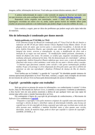Noelei Carandina Página 76
imagens, enfim, informações da Internet. Você sabe que existem direitos autorais, não é?
A prática indiscriminada de copiar e colar conteúdo de páginas da Internet sai muito caro
aos que recorrem a ela, pois configura infração à Lei 9.610/98, a Lei sobre Direitos Autorais.
Reproduzir textos originais sem autorização, omitir o autor, não indicar o link para
reportagens veiculadas em outros sites ou, ainda, copiar apenas trechos do trabalho alheio pode
resultar em processos judiciais e em indenizações que podem chegar à casa dos milhões de reais.
Leia a notícia, a seguir, para ter ideia dos problemas que podem surgir pela cópia indevida
de materiais.
Site de informação é condenado por danos morais
Notícia publicada em 27/10/2006, às 17h10
O IG (Internet Group do Brasil) foi condenado pela 47ª Vara Cível do Rio de Janeiro a
indenizar em R$ 20 mil por danos morais Ulisses Raphael Costa Mattos Júnior. O site
plagiou textos do autor, que escreve para o concorrente Cocadaboa. A decisão foi da
juíza Andréa Gonçalves Duarte, que entendeu que, ainda que não tenha havido cópia
integral dos textos, ocorreu a contrafração, ou seja, a modificação da obra com a
intenção de se negar sua real autoria. “As modificações dadas possuem, claramente, o
intuito de disfarce dos textos. No entanto, se verifica que, naqueles veiculados pelo IG,
nenhuma alteração substancial foi feita. Não há demonstração de criatividade”, afirmou
a magistrada. Andréa Gonçalves Duarte enfatizou que, nesse caso, o meio de informação
(Internet) não torna a obra anônima e nem retira do seu autor o direito sobre a mesma.
“A Internet aqui funcionou somente como veículo e não gerou normatização jurídica
inédita. O que a lei protege é a livre disposição da obra pelo autor, que tem o arbítrio de
autorizar ou não sua reprodução”, finalizou (Tribunal de Justiça do Rio de Janeiro,
2006).
Você lembra que na Unidade 1 a questão de “copyright” foi abordada quando tratamos de
sistema operacional proprietário ou livre? Pois bem, veremos, a seguir, mais exemplos de ativismo
do movimento de software livre na busca pela democratização do acesso à informação.
Copyleft – permitido copiar este trabalho!
Será que privar as pessoas do acesso às informações e ao conhecimento é correto? A ética
hacker, base do Movimento de Software Livre, é contrária a essa postura. Conforme já abordamos,
a ética hacker tem em seus pontos essenciais a defesa de que qualquer meio que seja capaz de
ensinar algo sobre como o mundo funciona deve ser livre.
Em contraponto à lógica do copyright de privatização de conhecimentos, o Movimento de
Software Livre estabeleceu o copyleft.
“Enquanto o copyright é visto pelos mentores originais do copyleft como uma maneira de
restringir o direito de fazer e distribuir cópias de determinado trabalho, uma licença de
copyleft usa a lei do copyright de forma a garantir que todos que recebam uma versão da
obra possam usar, modificar e também distribuir tanto a obra quanto suas versões
derivadas. Assim, de maneira leiga, pode-se dizer que copyleft é o oposto de copyright.”
(LEMOS; JUNIOR, p. 3)
 