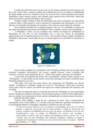 Noelei Carandina Página 78
E então, ficou bem claro para você que toda vez que utilizar materiais de outros autores você
deve citar a fonte? Não se esqueça, também, dos cuidados que deve ter em relação à confiabilidade
dos dados obtidos na Internet. Lembre-se disso! Ter isso bem claro é muito importante não só pelas
penalidades a quais estamos sujeitos, mas, também, pelos aspectos éticos envolvidos. Ainda mais
quando exercemos o papel de formadores, não é mesmo?
Portanto, sempre verifique a fonte das informações que estiver utilizando. Caso desconheça
a autoria, utilize a fonte apenas se estiver seguro(a) da consistência das informações. No caso de
dúvidas, é recomendável aprofundar suas pesquisas a fim de buscar outras formas de validação.
Esses cuidados são aplicáveis a qualquer pesquisa. Mas, na web a liberdade de autoria cria
um espaço fecundo para uma enorme diversidade de ideias e opiniões, muitas vezes contraditórias.
A Wikipédia é, talvez, um dos exemplos mais notórios da disputa de credibilidade de
informações da web. Por ser uma enciclopédia livre, e com um volume de informações
impressionante, ela é frequentemente alvo de críticas. Tais pressões levaram o próprio fundador da
Wikipédia a alertar para a necessidade de que os usuários agucem sua criticidade ao referenciar os
artigos.
Figura 4.3- Mundo wiki
Jimmy Wales, fundador da enciclopédia online Wikipédia, afirmou que sua invenção pode
prejudicar estudantes universitários. Isso porque, segundo diversos e-mails recebidos pelo
executivo, os alunos usam informações do site – muitas vezes erradas –para fazer seus trabalhos.
“Vocês estão na faculdade; não devem citar a enciclopédia”, afirmou Wales, segundo o site
“The Register”. A cada semana, ele diz receber cerca de dez mensagens de alunos reclamando que a
Wikipédia prejudicou suas notas.
“Me ajude. Tirei uma nota baixa porque usei informações da Wikipédia que estavam
erradas”, exemplificou o fundador, citando um e-mail. O “The Register” afirma que o executivo
coloca toda a culpa nos alunos, sem admitir que alguns dos verbetes publicados não condizem com
a verdade.
Este tipo de imprecisão pode ser explicada pelo fato de a Wikipédia ser uma enciclopédia
escrita e editada pelos próprios internautas. Temas bastante populares recebem muita colaboração e,
por isso, tendem a ser mais precisos do que assuntos dominados por um número menor de pessoas.
(FOLHA ON LINE, 2006)
Todavia, cabe, também, o alerta de que a presença de “erros” não é exclusividade da
enciclopédia online. Vieira (2008, p. 77) comenta estudo que identificou qualidade semelhante entre
as Enciclopédias Britânica e Wikipédia, indicando a ocorrência de erros em ambas.
“O exercício revelou inúmeros erros em ambas as enciclopédias, mas entre 42 verbetes
testados, a diferença de precisão não foi muito grande: a média de imprecisões nos
verbetes científicas da Wikipédia ficou em torno de quatro; na Britânica cerca de três.
Considerando-se como os artigos da Wikipédia são escritos, este resultado é
surpreendente. Um físico solar, por exemplo, que trabalhasse sobre o verbete “sol”, teria
o mesmo status de um contribuinte sem formação acadêmica. Disputas a respeito o
conteúdo são normalmente resolvidas por meio de discussão entre os usuários.” (GILES,
apud VIEIRA, p. 77, 2008).
 