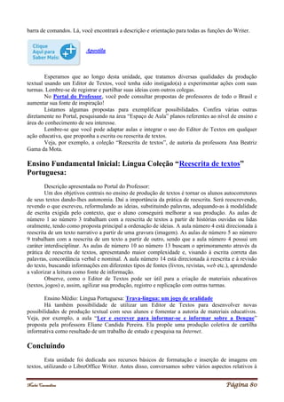 Noelei Carandina Página 80
barra de comandos. Lá, você encontrará a descrição e orientação para todas as funções do Writer.
Apostila
Esperamos que ao longo desta unidade, que tratamos diversas qualidades da produção
textual usando um Editor de Textos, você tenha sido instigado(a) a experimentar ações com suas
turmas. Lembre-se de registrar e partilhar suas ideias com outros colegas.
No Portal do Professor, você pode consultar propostas de professores de todo o Brasil e
aumentar sua fonte de inspiração!
Listamos algumas propostas para exemplificar possibilidades. Confira várias outras
diretamente no Portal, pesquisando na área “Espaço de Aula” planos referentes ao nível de ensino e
área do conhecimento de seu interesse.
Lembre-se que você pode adaptar aulas e integrar o uso do Editor de Textos em qualquer
ação educativa, que proponha a escrita ou reescrita de textos.
Veja, por exemplo, a coleção “Reescrita de textos”, de autoria da professora Ana Beatriz
Gama da Mota.
Ensino Fundamental Inicial: Língua Coleção “Reescrita de textos”
Portuguesa:
Descrição apresentada no Portal do Professor:
Um dos objetivos centrais no ensino de produção de textos é tornar os alunos autocorretores
de seus textos dando-lhes autonomia. Daí a importância da prática de reescrita. Será reescrevendo,
revendo o que escreveu, reformulando as ideias, substituindo palavras, adequando-as à modalidade
de escrita exigida pelo contexto, que o aluno conseguirá melhorar a sua produção. As aulas de
número 1 ao número 3 trabalham com a reescrita de textos a partir de histórias ouvidas ou lidas
oralmente, tendo como proposta principal a ordenação de ideias. A aula número 4 está direcionada à
reescrita de um texto narrativo a partir de uma gravura (imagem). As aulas de número 5 ao número
9 trabalham com a reescrita de um texto a partir de outro, sendo que a aula número 4 possui um
caráter interdisciplinar. As aulas de número 10 ao número 13 buscam o aprimoramento através da
prática de reescrita de textos, apresentando maior complexidade e, visando à escrita correta das
palavras, concordância verbal e nominal. A aula número 14 está direcionada à reescrita e à revisão
do texto, buscando informações em diferentes tipos de fontes (livros, revistas, web etc.), aprendendo
a valorizar a leitura como fonte de informação.
Observe, como o Editor de Textos pode ser útil para a criação de materiais educativos
(textos, jogos) e, assim, agilizar sua produção, registro e replicação com outras turmas.
Ensino Médio: Língua Portuguesa: Trava-língua: um jogo de oralidade
Há também possibilidade de utilizar um Editor de Textos para desenvolver novas
possibilidades de produção textual com seus alunos e fomentar a autoria de materiais educativos.
Veja, por exemplo, a aula “Ler e escrever para informar-se e informar sobre a Dengue”
proposta pela professora Eliane Candida Pereira. Ela propõe uma produção coletiva de cartilha
informativa como resultado de um trabalho de estudo e pesquisa na Internet.
Concluindo
Esta unidade foi dedicada aos recursos básicos de formatação e inserção de imagens em
textos, utilizando o LibreOffice Writer. Antes disso, conversamos sobre vários aspectos relativos à
 