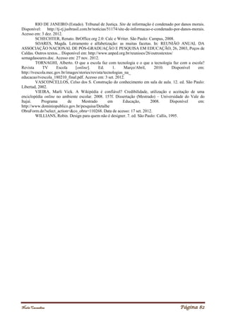Noelei Carandina Página 82
RIO DE JANEIRO (Estado). Tribunal de Justiça. Site de informação é condenado por danos morais.
Disponível: http://tj-rj.jusbrasil.com.br/noticias/51174/site-de-informacao-e-condenado-por-danos-morais.
Acesso em: 3 dez. 2012.
SCHECHTER, Renato. BrOffice.org 2.0: Calc e Writer. São Paulo: Campus, 2008.
SOARES, Magda. Letramento e alfabetização: as muitas facetas. In: REUNIÃO ANUAL DA
ASSOCIAÇÃO NACIONAL DE PÓS-GRADUAÇÃO E PESQUISA EM EDUCAÇÃO, 26, 2003, Poços de
Caldas. Outros textos... Disponível em: http://www.anped.org.br/reunioes/26/outrostextos/
semagdasoares.doc. Acesso em: 27 nov. 2012.
TORNAGHI, Alberto. O que a escola faz com tecnologia e o que a tecnologia faz com a escola?
Revista TV Escola [online]. Ed. 1. Março/Abril, 2010. Disponível em:
http://tvescola.mec.gov.br/images/stories/revista/tecnologias_na_
educacao/tvescola_180210_final.pdf. Acesso em: 3 set. 2012.
VASCONCELLOS, Celso dos S. Construção do conhecimento em sala de aula. 12. ed. São Paulo:
Libertad, 2002.
VIEIRA, Marli Vick. A Wikipédia é confiável? Credibilidade, utilização e aceitação de uma
enciclopédia online no ambiente escolar. 2008. 157f. Dissertação (Mestrado) – Universidade do Vale do
Itajaí. Programa de Mestrado em Educação, 2008. Disponível em:
http://www.dominiopublico.gov.br/pesquisa/Detalhe
ObraForm.do?select_action=&co_obra=110268. Data de acesso: 17 set. 2012.
WILLIANS, Robin. Design para quem não é designer. 7. ed. São Paulo: Callis, 1995.
 