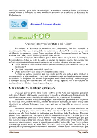 Noelei Carandina Página 84
atualização contínua, que é típica do meio digital. As mudanças são tão profundas que inúmeros
autores estudam o fenômeno da então denominada Sociedade da Informação ou Sociedade do
Conhecimento.
A sociedade da informação não existe
O computador vai substituir o professor?
No contexto da Sociedade da Informação ou Conhecimento, tem sido recorrente o
questionamento: “Será que o computador irá substituir o professor?”. Precisamos superar essa
dúvida antes que possamos avançar. Assim, sugerimos a leitura da resposta elaborada por Andrea
Cecilia Ramal (2000), que incluímos logo adiante, neste material.
O assunto é complexo e bastante rico para o debate e troca de experiências e percepções.
Recomendamos a leitura do texto da seção e o diálogo em pequenos grupos. Para auxiliar nas
reflexões, apresentamos algumas problematizações que já podem orientar a leitura do texto:
 O que caracteriza a sociedade atualmente está em consonância com o termo “Sociedade da
Informação”?
 Será que o computador irá substituir o professor?
 Qual o papel do professor nesse novo contexto informacional?
Ao final do debate, sugerimos que cada grupo escolha uma palavra para sintetizar a
mensagem sobre a leitura realizada – escrevendo um pequeno texto explicando porque tal palavra
foi escolhida. Se desejarem, cada membro do grupo pode publicá-lo em seu blog. Lembre-se de que
a mensagem do blog deve contextualizar seus leitores, ou seja, é preciso citar o texto original ao
qual se referem às reflexões e os participantes do grupo.
O computador vai substituir o professor?
O diálogo que vou propor nesta coluna é sobre a escola. Acho que precisamos conversar
sobre isso. A Internet está trazendo consigo um novo modelo de educação, uma forma diferente de
aprendizagem, e precisamos entendê-lo, apropriar-nos disso, ser protagonistas da mudança.
Precisamos conversar principalmente porque a existência dessa grande rede nos faz pensar
na escola que temos, ainda tão fechada, limitada, desconectada do mundo, da vida do aluno; ainda
tão distante da realidade de imagens, sons, cores e palavras em hipermídia que constitui a nossa
vida hoje.
Precisamos conversar sobre nossos sonhos para a escola, pois, se vocês não sabem, há
séculos, nós, pedagogos, acumulamos sonhos sobre a sala de aula. Ivan Illich sonhava com uma
educação que não fosse limitada às instituições, que formalizam tudo. Jean-Jacques Rousseau
pensava numa escola que não corrompesse o homem, deixando simplesmente vir à tona o que temos
de melhor. Jean Piaget queria que os níveis mentais fossem respeitados, sem pular etapas, para que
não tivéssemos que aprender aos saltos, ou decorar o que não entendemos. Freinet sonhava com
uma escola que permitisse o prazer, a aprendizagem agradável e divertida. Paulo Freire sonhava
com um lugar em que o saber do aluno fosse valorizado, onde a relação vivida nas aulas fosse o
ponto de partida para uma grande transformação do mundo. Goleman escreve sobre uma escola que
 