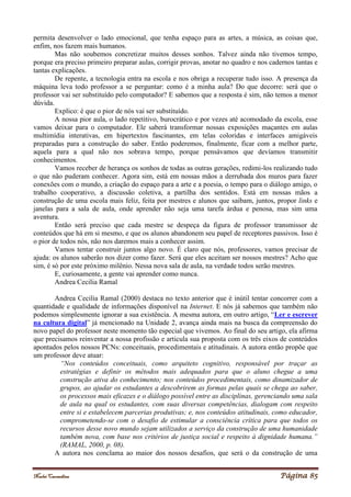 Noelei Carandina Página 85
permita desenvolver o lado emocional, que tenha espaço para as artes, a música, as coisas que,
enfim, nos fazem mais humanos.
Mas não soubemos concretizar muitos desses sonhos. Talvez ainda não tivemos tempo,
porque era preciso primeiro preparar aulas, corrigir provas, anotar no quadro e nos cadernos tantas e
tantas explicações.
De repente, a tecnologia entra na escola e nos obriga a recuperar tudo isso. A presença da
máquina leva todo professor a se perguntar: como é a minha aula? Do que decorre: será que o
professor vai ser substituído pelo computador? E sabemos que a resposta é sim, não temos a menor
dúvida.
Explico: é que o pior de nós vai ser substituído.
A nossa pior aula, o lado repetitivo, burocrático e por vezes até acomodado da escola, esse
vamos deixar para o computador. Ele saberá transformar nossas exposições maçantes em aulas
multimídia interativas, em hipertextos fascinantes, em telas coloridas e interfaces amigáveis
preparadas para a construção do saber. Então poderemos, finalmente, ficar com a melhor parte,
aquela para a qual não nos sobrava tempo, porque pensávamos que devíamos transmitir
conhecimentos.
Vamos receber de herança os sonhos de todas as outras gerações, redimi-los realizando tudo
o que não puderam conhecer. Agora sim, está em nossas mãos a derrubada dos muros para fazer
conexões com o mundo, a criação do espaço para a arte e a poesia, o tempo para o diálogo amigo, o
trabalho cooperativo, a discussão coletiva, a partilha dos sentidos. Está em nossas mãos a
construção de uma escola mais feliz, feita por mestres e alunos que saibam, juntos, propor links e
janelas para a sala de aula, onde aprender não seja uma tarefa árdua e penosa, mas sim uma
aventura.
Então será preciso que cada mestre se despeça da figura de professor transmissor de
conteúdos que há em si mesmo, e que os alunos abandonem seu papel de receptores passivos. Isso é
o pior de todos nós, não nos daremos mais a conhecer assim.
Vamos tentar construir juntos algo novo. É claro que nós, professores, vamos precisar de
ajuda: os alunos saberão nos dizer como fazer. Será que eles aceitam ser nossos mestres? Acho que
sim, é só por este próximo milênio. Nessa nova sala de aula, na verdade todos serão mestres.
E, curiosamente, a gente vai aprender como nunca.
Andrea Cecilia Ramal
Andrea Cecilia Ramal (2000) destaca no texto anterior que é inútil tentar concorrer com a
quantidade e qualidade de informações disponível na Internet. E nós já sabemos que também não
podemos simplesmente ignorar a sua existência. A mesma autora, em outro artigo, “Ler e escrever
na cultura digital” já mencionado na Unidade 2, avança ainda mais na busca da compreensão do
novo papel do professor neste momento tão especial que vivemos. Ao final do seu artigo, ela afirma
que precisamos reinventar a nossa profissão e articula sua proposta com os três eixos de conteúdos
apontados pelos nossos PCNs: conceituais, procedimentais e atitudinais. A autora então propõe que
um professor deve atuar:
“Nos conteúdos conceituais, como arquiteto cognitivo, responsável por traçar as
estratégias e definir os métodos mais adequados para que o aluno chegue a uma
construção ativa do conhecimento; nos conteúdos procedimentais, como dinamizador de
grupos, ao ajudar os estudantes a descobrirem as formas pelas quais se chega ao saber,
os processos mais eficazes e o diálogo possível entre as disciplinas, gerenciando uma sala
de aula na qual os estudantes, com suas diversas competências, dialogam com respeito
entre si e estabelecem parcerias produtivas; e, nos conteúdos atitudinais, como educador,
comprometendo-se com o desafio de estimular a consciência crítica para que todos os
recursos desse novo mundo sejam utilizados a serviço da construção de uma humanidade
também nova, com base nos critérios de justiça social e respeito à dignidade humana.”
(RAMAL, 2000, p. 08).
A autora nos conclama ao maior dos nossos desafios, que será o da construção de uma
 