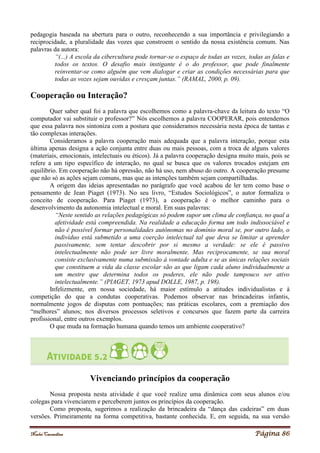 Noelei Carandina Página 86
pedagogia baseada na abertura para o outro, reconhecendo a sua importância e privilegiando a
reciprocidade, a pluralidade das vozes que constroem o sentido da nossa existência comum. Nas
palavras da autora:
“(...) A escola da cibercultura pode tornar-se o espaço de todas as vozes, todas as falas e
todos os textos. O desafio mais instigante é o do professor, que pode finalmente
reinventar-se como alguém que vem dialogar e criar as condições necessárias para que
todas as vozes sejam ouvidas e cresçam juntas.” (RAMAL, 2000, p. 09).
Cooperação ou Interação?
Quer saber qual foi a palavra que escolhemos como a palavra-chave da leitura do texto “O
computador vai substituir o professor?” Nós escolhemos a palavra COOPERAR, pois entendemos
que essa palavra nos sintoniza com a postura que consideramos necessária nesta época de tantas e
tão complexas interações.
Consideramos a palavra cooperação mais adequada que a palavra interação, porque esta
última apenas designa a ação conjunta entre duas ou mais pessoas, com a troca de alguns valores
(materiais, emocionais, intelectuais ou éticos). Já a palavra cooperação designa muito mais, pois se
refere a um tipo específico de interação, no qual se busca que os valores trocados estejam em
equilíbrio. Em cooperação não há opressão, não há uso, nem abuso do outro. A cooperação presume
que não só as ações sejam comuns, mas que as intenções também sejam compartilhadas.
A origem das ideias apresentadas no parágrafo que você acabou de ler tem como base o
pensamento de Jean Piaget (1973). No seu livro, “Estudos Sociológicos”, o autor formaliza o
conceito de cooperação. Para Piaget (1973), a cooperação é o melhor caminho para o
desenvolvimento da autonomia intelectual e moral. Em suas palavras:
“Neste sentido as relações pedagógicas só podem supor um clima de confiança, no qual a
afetividade está compreendida. Na realidade a educação forma um todo indissociável e
não é possível formar personalidades autônomas no domínio moral se, por outro lado, o
indivíduo está submetido a uma coerção intelectual tal que deva se limitar a aprender
passivamente, sem tentar descobrir por si mesmo a verdade: se ele é passivo
intelectualmente não pode ser livre moralmente. Mas reciprocamente, se sua moral
consiste exclusivamente numa submissão à vontade adulta e se as únicas relações sociais
que constituem a vida da classe escolar são as que ligam cada aluno individualmente a
um mestre que determina todos os poderes, ele não pode tampouco ser ativo
intelectualmente.” (PIAGET, 1973 apud DOLLE, 1987, p. 198).
Infelizmente, em nossa sociedade, há maior estímulo a atitudes individualistas e à
competição do que a condutas cooperativas. Podemos observar nas brincadeiras infantis,
normalmente jogos de disputas com pontuações; nas práticas escolares, com a premiação dos
“melhores” alunos; nos diversos processos seletivos e concursos que fazem parte da carreira
profissional, entre outros exemplos.
O que muda na formação humana quando temos um ambiente cooperativo?
Vivenciando princípios da cooperação
Nossa proposta nesta atividade é que você realize uma dinâmica com seus alunos e/ou
colegas para vivenciarem e perceberem juntos os princípios da cooperação.
Como proposta, sugerimos a realização da brincadeira da “dança das cadeiras” em duas
versões. Primeiramente na forma competitiva, bastante conhecida. E, em seguida, na sua versão
 