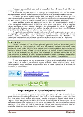 Noelei Carandina Página 88
Ficou claro que o ambiente mais saudável para o pleno desenvolvimento do indivíduo é um
ambiente cooperativo?
A escola tem um papel essencial na promoção e desenvolvimento desse tipo de conduta.
Nessa perspectiva, daremos continuidade aos nossos estudos, com ênfase na cooperação online.
Esperamos que nosso objetivo até aqui tenha sido atingido, ou seja, esperamos que você
tenha compreendido que apropriar-se do uso das redes de comunicação na sua prática poderá levar-
lhe, pouco a pouco, a construir uma nova relação com seus alunos e com a sua comunidade.
Nessa realidade, as relações cooperativas que se desenvolvem nas atividades coletivas
devem ter destaque no planejamento pedagógico. Afinal, como disse Ramal (2000), o professor
precisa transformar-se num arquiteto cognitivo, num dinamizador de grupos. O papel dos
professores será o de traçar o cenário no qual as interações irão ocorrer, com a possibilidade de
potencializar a aprendizagem, a convivência, o respeito mútuo etc.
A experiência e capacidade crítica dos professores são então os principais recursos que as
novas gerações necessitam para poder aprender a dar valor à cooperação e à solidariedade. E, desse
modo, estarão preparados para participar significantemente na Sociedade da
Informação/Conhecimento, que estaremos pensando e vivendo como Sociedade da Cooperação.
Para Refletir:
Ensinar a cooperar e a ser solidário presume aprender a conviver, trabalhando juntos e
dividindo tarefas de forma equilibrada e justa. Um bom caminho é solicitar que nossos alunos
realizem em grupos tarefas um pouco mais complexas nas quais eles precisem estabelecer metas e
estratégias, além de escolher recursos e organizar a divisão do trabalho. Mas solicitar que realizem
essas tarefas não será suficiente, precisamos estar preparados para ajudá-los. O professor tem um
papel importante na mediação de todo o processo, orientando os alunos a resolverem seus conflitos
de modo a tomarem consciência dos princípios éticos que estão em jogo a cada momento.
É importante destacar que nos momentos de mediação, a problematização é fundamental
para o processo de ensino e aprendizagem. Assim, professor e aluno problematizando e sendo
problematizado, juntos trabalham comprometidos com a busca cooperativa de respostas na
construção do conhecimento.
As trocas que fazem a turma avançar
Como agrupo meus alunos?
O aprendizado do trabalho em grupo
Projeto Integrado de Aprendizagem (continuação)
Sabemos que atitudes cooperativas precisam ser aprendidas e valorizadas eticamente. É uma
grande responsabilidade! Um grande desafio! Como vocês se sentem a respeito? Vamos falar sobre
isso? Nas nossas atuais práticas pedagógicas, estamos conseguindo ensinar nossos alunos a
cooperar? Como você percebe que a realização do seu projeto integrado de aprendizagem está lhe
preparando para enfrentar esse desafio? Esse é mais um bom assunto para outra postagem no blog
do Projeto. Decida com o seu grupo se querem postar ou não, afinal, agora entramos um pouco no
terreno das emoções e, então, vocês decidem. De todo modo, discutam a respeito.
 
