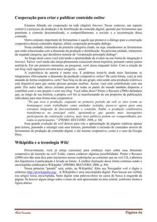 Noelei Carandina Página 89
Cooperação para criar e publicar conteúdo online
Estamos falando em cooperação na rede (digital) Internet. Nesse contexto, um aspecto
central é o processo de produção e de distribuição de conteúdo digital, apoiado por ferramentas que
permitam o controle descentralizado, o compartilhamento, a revisão e a reconstrução desse
conteúdo.
Outro conjunto importante de ferramentas é aquele que promove o diálogo para a construção
cooperativa desses conteúdos digitais, afinal, cooperação pressupõe diálogo.
Nesta unidade, trataremos da primeira categoria citada, ou seja, estudaremos as ferramentas
que estão relacionadas com a dimensão da produção e distribuição. Na próxima unidade, trataremos
da segunda categoria, que decidimos nomear de “cooperação pressupõe diálogo”.
Ao longo deste curso você está tendo a oportunidade de evoluir na sua forma de integração à
Internet. Talvez você ainda não esteja plenamente consciente dessa trajetória, portanto vamos juntos
analisá-la. Em um primeiro momento, ao pesquisar, você atuou enquanto leitor. Com a criação de
um blog você ingressou em uma nova categoria – autor!
A experiência de autoria é muito rica. E podemos torná-la ainda mais fascinante se
integrarmos efetivamente a dimensão da produção cooperativa online! De certa forma, você já está
atuando de forma cooperativa, certo? Seu blog ou de seu grupo, está sendo uma produção coletiva e
está disponível para que outras pessoas possam usufruir. Assim, você está contribuindo com sua
parte. Por outro lado, talvez existam pessoas de todas as partes do mundo também dispostas a
contribuir com o seu projeto e com seu blog. Você sabia disso? Primo e Recuero (2006) defendem
que, ao longo de sua história, a própria web foi se transformando de um propósito de publicações
individuais para uma forma mais cooperativa:
“No que toca à produção, enquanto no primeiro período da web os sites (como as
homepages) eram trabalhados como unidades isoladas, passa-se agora para uma
estrutura integrada de funcionalidades e conteúdo. Enfim, a produção colaborativa
transforma-se no principal valor, apostando-se que quanto mais interagentes
participarem da construção coletiva, mais bens públicos podem ser compartilhados por
todos os participantes.” (PRIMO; RECUERO, 2006, p. 84)
Essa grande evolução da web deixou para trás a apresentação de páginas estáticas apenas
para leitura, passando a interagir com seus leitores, permitindo a inclusão de conteúdos através de
ferramentas de produção de conteúdo digital, e até mesmo cooperativo, como é o caso do Google
Docs.
Wikipédia e a tecnologia Wiki
Provavelmente, você já esteja curioso(a) para conhecer mais sobre essa dimensão
cooperativa de inserção na web! Estão, vamos conhecer algumas possibilidades. Primo e Recuero
(2006) nos dão uma dica para iniciarmos nossas explorações ao comentar que na web 2.0, a abertura
dos hipertextos à participação é levada ao limite. A melhor ilustração desse limite continua sendo a
enciclopédia colaborativa Wikipédia” (PRIMO; RECUERO, 2006, p. 84).
Nossa primeira “parada” será, então, na Wikipédia! Abra seu Navegador web e digite o
endereço http://pt.wikipedia.org/ . A Wikipédia é uma enciclopédia digital. Para buscar um verbete
(ou artigo) nessa enciclopédia, basta digitar uma palavra-chave na caixa de busca à esquerda da
página. Se houver algum artigo sobre o tema ele será apresentado na área central, conforme ilustra a
figura abaixo.
 