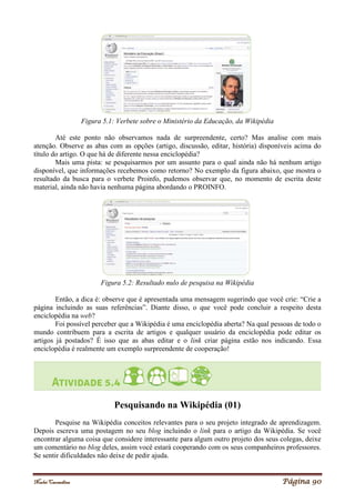 Noelei Carandina Página 90
Figura 5.1: Verbete sobre o Ministério da Educação, da Wikipédia
Até este ponto não observamos nada de surpreendente, certo? Mas analise com mais
atenção. Observe as abas com as opções (artigo, discussão, editar, história) disponíveis acima do
título do artigo. O que há de diferente nessa enciclopédia?
Mais uma pista: se pesquisarmos por um assunto para o qual ainda não há nenhum artigo
disponível, que informações recebemos como retorno? No exemplo da figura abaixo, que mostra o
resultado da busca para o verbete Proinfo, pudemos observar que, no momento de escrita deste
material, ainda não havia nenhuma página abordando o PROINFO.
Figura 5.2: Resultado nulo de pesquisa na Wikipédia
Então, a dica é: observe que é apresentada uma mensagem sugerindo que você crie: “Crie a
página incluindo as suas referências”. Diante disso, o que você pode concluir a respeito desta
enciclopédia na web?
Foi possível perceber que a Wikipédia é uma enciclopédia aberta? Na qual pessoas de todo o
mundo contribuem para a escrita de artigos e qualquer usuário da enciclopédia pode editar os
artigos já postados? É isso que as abas editar e o link criar página estão nos indicando. Essa
enciclopédia é realmente um exemplo surpreendente de cooperação!
Pesquisando na Wikipédia (01)
Pesquise na Wikipédia conceitos relevantes para o seu projeto integrado de aprendizagem.
Depois escreva uma postagem no seu blog incluindo o link para o artigo da Wikipédia. Se você
encontrar alguma coisa que considere interessante para algum outro projeto dos seus colegas, deixe
um comentário no blog deles, assim você estará cooperando com os seus companheiros professores.
Se sentir dificuldades não deixe de pedir ajuda.
 