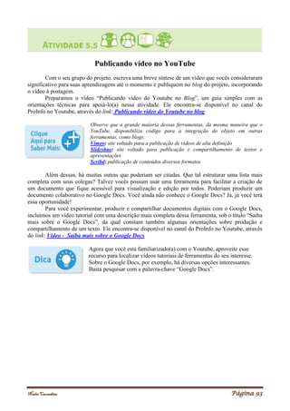 Noelei Carandina Página 93
Publicando vídeo no YouTube
Com o seu grupo do projeto, escreva uma breve síntese de um vídeo que vocês consideraram
significativo para suas aprendizagens até o momento e publiquem no blog do projeto, incorporando
o vídeo à postagem.
Preparamos o vídeo “Publicando vídeo do Youtube no Blog”, um guia simples com as
orientações técnicas para apoiá-lo(a) nessa atividade. Ele encontra-se disponível no canal do
ProInfo no Youtube, através do link: Publicando vídeo do Youtube no blog
Observe que a grande maioria dessas ferramentas, da mesma maneira que o
YouTube, disponibiliza código para a integração do objeto em outras
ferramentas, como blogs:
Vimeo: site voltado para a publicação de vídeos de alta definição
Slideshae: site voltado para publicação e compartilhamento de textos e
apresentações
Scribd: publicação de conteúdos diversos formatos
Além dessas, há muitas outras que poderiam ser citadas. Que tal estruturar uma lista mais
completa com seus colegas? Talvez vocês possam usar uma ferramenta para facilitar a criação de
um documento que fique acessível para visualização e edição por todos. Poderiam produzir um
documento colaborativo no Google Docs. Você ainda não conhece o Google Docs? Já, já você terá
essa oportunidade!
Para você experimentar, produzir e compartilhar documentos digitais com o Google Docs,
incluímos um vídeo tutorial com uma descrição mais completa dessa ferramenta, sob o título “Saiba
mais sobre o Google Docs”, da qual constam também algumas orientações sobre produção e
compartilhamento de um texto. Ele encontra-se disponível no canal do ProInfo no Youtube, através
do link: Vídeo - Saiba mais sobre o Google Docs
Agora que você está familiarizado(a) com o Youtube, aproveite esse
recurso para localizar vídeos tutoriais de ferramentas do seu interesse.
Sobre o Google Docs, por exemplo, há diversas opções interessantes.
Basta pesquisar com a palavra-chave “Google Docs”.
 