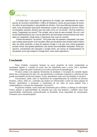 Noelei Carandina Página 94
Concluindo
Nesta Unidade, avançamos bastante no nosso propósito de tentar compreender as
tecnologias digitais e o porquê de serem elas tão importantes para a nossa vida e profissão.
Analisamos o papel das ações cooperativas em rede no processo de aprendizagem.
Tivemos contato com algumas ferramentas de produção e veiculação de conteúdo digital,
dentre elas as ferramentas do tipo wiki, que permitiram a construção cooperativa e anônima de uma
grande enciclopédia em diversas línguas. Assim, aprendemos como essa enciclopédia se estrutura.
Conversamos, ainda, sobre os repositórios de compartilhamento de conteúdo em diversos
formatos, vídeos, slides etc., conteúdos que podem ser referenciados a partir de outras páginas da
Internet. Aprendemos a incorporar a visualização de um vídeo no nosso próprio blog e
compreendemos o conceito de computação “em nuvem”.
Na próxima unidade, vamos tratar das ferramentas para o debate e o diálogo na rede digital.
Vamos analisar as particularidades da interação que cada uma propicia e também como essas
especificidades transformam, potencializando ou limitando, nossa capacidade de comunicação.
Contamos com a sua participação!
 