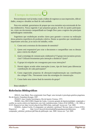 Noelei Carandina Página 95
Referências Bibliográficas
DOLLE, Jean Marie. Para compreender Jean Piaget: uma iniciação à psicologia genética piagetiana.
Rio de Janeiro: Guanabara Koogan, 1987.
PIAGET, Jean. Estudos Sociológicos. Rio de Janeiro: Forense, 1973.
PRIMO, Alex; RECUERO, Raquel da Cunha. A terceira geração da hipertextualidade: cooperação e
conflito na escrita coletiva de hipertextos com links multidirecionais. Líbero (FACASPER), v. IX, 2006, p.
83-93. Disponível em: http://www6.ufrgs.br/limc/PDFs/links_multi.pdf. Acesso em: 7 jul. 2009.
RAMAL, Andrea Cecilia. O computador vai substituir o professor? Revista Aulas e Cursos (UOL).
Disponível em: http://www2.faccat.br/download/pdf/posgraduacao/profaberenice 4/09-
computador_substituir_professor.pdf Data de publicação: mar. 2000. Acesso em: 7 jul. 2009.
 