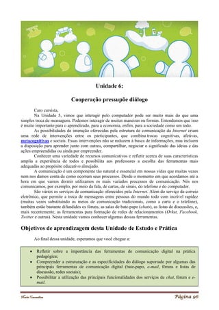 Noelei Carandina Página 96
Unidade 6:
Cooperação pressupõe diálogo
Caro cursista,
Na Unidade 5, vimos que interagir pelo computador pode ser muito mais do que uma
simples troca de mensagens. Podemos interagir de muitas maneiras ou formas. Entendemos que isso
é muito importante para o aprendizado, para a economia, enfim, para a sociedade como um todo.
As possibilidades de interação oferecidas pela estrutura de comunicação da Internet criam
uma rede de intervenções entre os participantes, que combina trocas cognitivas, afetivas,
metacognitivas e sociais. Essas intervenções não se reduzem à busca de informações, mas incluem
a disposição para aprender junto com outros, compartilhar, negociar o significado das ideias e das
ações empreendidas ou ainda por empreender.
Conhecer uma variedade de recursos comunicativos e refletir acerca de suas características
amplia a experiência de todos e possibilita aos professores a escolha das ferramentas mais
adequadas ao propósito educativo almejado.
A comunicação é um componente tão natural e essencial em nossas vidas que muitas vezes
nem nos damos conta de como ocorrem seus processos. Desde o momento em que acordamos até a
hora em que vamos dormir utilizamos os mais variados processos de comunicação. Nós nos
comunicamos, por exemplo, por meio da fala, de cartas, de sinais, do telefone e do computador.
São vários os serviços de comunicação oferecidos pela Internet. Além do serviço de correio
eletrônico, que permite a troca de mensagens entre pessoas do mundo todo com incrível rapidez
(muitas vezes substituindo os meios de comunicação tradicionais, como a carta e o telefone),
também estão bastante difundidos os fóruns, as salas de bate-papo (chats), as listas de discussões, e,
mais recentemente, as ferramentas para formação de redes de relacionamentos (Orkut, Facebook,
Twitter e outras). Nesta unidade vamos conhecer algumas dessas ferramentas.
Objetivos de aprendizagem desta Unidade de Estudo e Prática
Ao final dessa unidade, esperamos que você chegue a:
 Refletir sobre a importância das ferramentas de comunicação digital na prática
pedagógica;
 Compreender a estruturação e as especificidades do diálogo suportado por algumas das
principais ferramentas de comunicação digital (bate-papo, e-mail, fóruns e listas de
discussão, redes sociais);
 Possibilitar a utilização das principais funcionalidades dos serviços de chat, fórum e e-
mail.
 