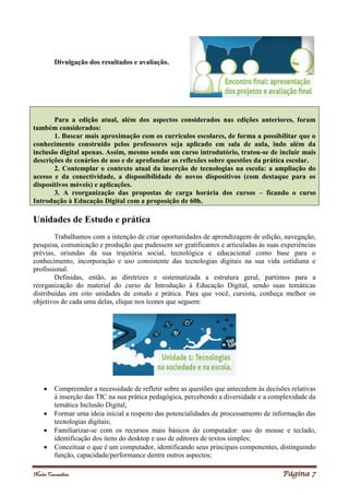 Noelei Carandina Página 7
Divulgação dos resultados e avaliação.
Para a edição atual, além dos aspectos considerados nas edições anteriores, foram
também considerados:
1. Buscar mais aproximação com os currículos escolares, de forma a possibilitar que o
conhecimento construído pelos professores seja aplicado em sala de aula, indo além da
inclusão digital apenas. Assim, mesmo sendo um curso introdutório, tratou-se de incluir mais
descrições de cenários de uso e de aprofundar as reflexões sobre questões da prática escolar.
2. Contemplar o contexto atual da inserção de tecnologias na escola: a ampliação do
acesso e da conectividade, a disponibilidade de novos dispositivos (com destaque para os
dispositivos móveis) e aplicações.
3. A reorganização das propostas de carga horária dos cursos – ficando o curso
Introdução à Educação Digital com a proposição de 60h.
Unidades de Estudo e prática
Trabalhamos com a intenção de criar oportunidades de aprendizagem de edição, navegação,
pesquisa, comunicação e produção que pudessem ser gratificantes e articuladas às suas experiências
prévias, oriundas da sua trajetória social, tecnológica e educacional como base para o
conhecimento, incorporação e uso consistente das tecnologias digitais na sua vida cotidiana e
profissional.
Definidas, então, as diretrizes e sistematizada a estrutura geral, partimos para a
reorganização do material do curso de Introdução à Educação Digital, sendo suas temáticas
distribuídas em oito unidades de estudo e prática. Para que você, cursista, conheça melhor os
objetivos de cada uma delas, clique nos ícones que seguem:
 Compreender a necessidade de refletir sobre as questões que antecedem às decisões relativas
à inserção das TIC na sua prática pedagógica, percebendo a diversidade e a complexidade da
temática Inclusão Digital;
 Formar uma ideia inicial a respeito das potencialidades de processamento de informação das
tecnologias digitais;
 Familiarizar-se com os recursos mais básicos do computador: uso do mouse e teclado,
identificação dos itens do desktop e uso de editores de textos simples;
 Conceituar o que é um computador, identificando seus principais componentes, distinguindo
função, capacidade/performance dentre outros aspectos;
 