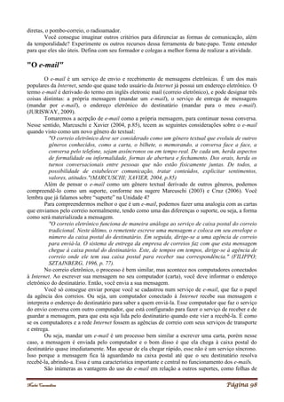 Noelei Carandina Página 98
diretas, o pombo-correio, o radioamador.
Você consegue imaginar outros critérios para diferenciar as formas de comunicação, além
da temporalidade? Experimente os outros recursos dessa ferramenta de bate-papo. Tente entender
para que eles são úteis. Defina com seu formador e colegas a melhor forma de realizar a atividade.
"O e-mail"
O e-mail é um serviço de envio e recebimento de mensagens eletrônicas. É um dos mais
populares da Internet, sendo que quase todo usuário da Internet já possui um endereço eletrônico. O
termo e-mail é derivado do termo em inglês eletronic mail (correio eletrônico), e pode designar três
coisas distintas: a própria mensagem (mandar um e-mail), o serviço de entrega de mensagens
(mandar por e-mail), o endereço eletrônico do destinatário (mandar para o meu e-mail).
(JURISWAY, 2009).
Tomaremos a acepção de e-mail como a própria mensagem, para continuar nossa conversa.
Nesse sentido, Marcuschi e Xavier (2004, p.85), tecem as seguintes considerações sobre o e-mail
quando visto como um novo gênero do textual:
"O correio eletrônico deve ser considerado como um gênero textual que evoluiu de outros
gêneros conhecidos, como a carta, o bilhete, o memorando, a conversa face a face, a
conversa pelo telefone, sejam assíncronos ou em tempo real. De cada um, herda aspectos
de formalidade ou informalidade, formas de abertura e fechamento. Dos orais, herda os
turnos conversacionais entre pessoas que não estão fisicamente juntas. De todos, a
possibilidade de estabelecer comunicação, tratar conteúdos, explicitar sentimentos,
valores, atitudes."(MARCUSCHI; XAVIER, 2004, p.85)
Além de pensar o e-mail como um gênero textual derivado de outros gêneros, podemos
compreendê-lo como um suporte, conforme nos sugere Marcuschi (2003) e Cruz (2006). Você
lembra que já falamos sobre “suporte” na Unidade 4?
Para compreendermos melhor o que é um e-mail, podemos fazer uma analogia com as cartas
que enviamos pelo correio normalmente, tendo como uma das diferenças o suporte, ou seja, a forma
como será materializada a mensagem.
"O correio eletrônico funciona de maneira análoga ao serviço de caixa postal do correio
tradicional. Neste último, o remetente escreve uma mensagem e coloca em seu envelope o
número da caixa postal do destinatário. Em seguida, dirige-se a uma agência de correio
para enviá-la. O sistema de entrega da empresa de correios faz com que esta mensagem
chegue à caixa postal do destinatário. Este, de tempos em tempos, dirige-se à agência de
correio onde ele tem sua caixa postal para receber sua correspondência." (FILIPPO;
SZTAJNBERG, 1996, p. 77).
No correio eletrônico, o processo é bem similar, mas acontece nos computadores conectados
à Internet. Ao escrever sua mensagem no seu computador (carta), você deve informar o endereço
eletrônico do destinatário. Então, você envia a sua mensagem.
Você só consegue enviar porque você se cadastrou num serviço de e-mail, que faz o papel
da agência dos correios. Ou seja, um computador conectado à Internet recebe sua mensagem e
interpreta o endereço do destinatário para saber a quem enviá-la. Esse computador que faz o serviço
do envio conversa com outro computador, que está configurado para fazer o serviço de receber e de
guardar a mensagem, para que esta seja lida pelo destinatário quando este vier a recebê-la. É como
se os computadores e a rede Internet fossem as agências de correio com seus serviços de transporte
e entrega.
Ou seja, mandar um e-mail é um processo bem similar a escrever uma carta, porém nesse
caso, a mensagem é enviada pelo computador e o bom disso é que ela chega à caixa postal do
destinatário quase imediatamente. Mas apesar de ela chegar rápido, esse não é um serviço síncrono.
Isso porque a mensagem fica lá aguardando na caixa postal até que o seu destinatário resolva
recebê-la, abrindo-a. Essa é uma característica importante e central no funcionamento dos e-mails.
São inúmeras as vantagens do uso do e-mail em relação a outros suportes, como folhas de
 