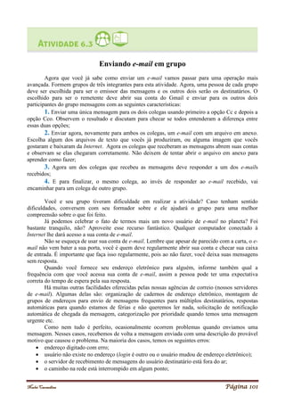 Noelei Carandina Página 101
Enviando e-mail em grupo
Agora que você já sabe como enviar um e-mail vamos passar para uma operação mais
avançada. Formem grupos de três integrantes para esta atividade. Agora, uma pessoa de cada grupo
deve ser escolhida para ser o emissor das mensagens e os outros dois serão os destinatários. O
escolhido para ser o remetente deve abrir sua conta do Gmail e enviar para os outros dois
participantes do grupo mensagens com as seguintes características:
1. Enviar uma única mensagem para os dois colegas usando primeiro a opção Cc e depois a
opção Cco. Observem o resultado e discutam para checar se todos entenderam a diferença entre
essas duas opções;
2. Enviar agora, novamente para ambos os colegas, um e-mail com um arquivo em anexo.
Escolha algum dos arquivos de texto que vocês já produziram, ou alguma imagem que vocês
gostaram e baixaram da Internet. Agora os colegas que receberam as mensagens abrem suas contas
e observam se elas chegaram corretamente. Não deixem de tentar abrir o arquivo em anexo para
aprender como fazer;
3. Agora um dos colegas que recebeu as mensagens deve responder a um dos e-mails
recebidos;
4. E para finalizar, o mesmo colega, ao invés de responder ao e-mail recebido, vai
encaminhar para um colega de outro grupo.
Você e seu grupo tiveram dificuldade em realizar a atividade? Caso tenham sentido
dificuldades, conversem com seu formador sobre e ele ajudará o grupo para uma melhor
compreensão sobre o que foi feito.
Já podemos celebrar o fato de termos mais um novo usuário de e-mail no planeta? Foi
bastante tranquilo, não? Aproveite esse recurso fantástico. Qualquer computador conectado à
Internet lhe dará acesso a sua conta de e-mail.
Não se esqueça de usar sua conta de e-mail. Lembre que apesar de parecido com a carta, o e-
mail não vem bater a sua porta, você é quem deve regularmente abrir sua conta e checar sua caixa
de entrada. É importante que faça isso regularmente, pois ao não fazer, você deixa suas mensagens
sem resposta.
Quando você fornece seu endereço eletrônico para alguém, informe também qual a
frequência com que você acessa sua conta de e-mail, assim a pessoa pode ter uma expectativa
correta do tempo de espera pela sua resposta.
Há muitas outras facilidades oferecidas pelas nossas agências de correio (nossos servidores
de e-mail). Algumas delas são: organização de cadernos de endereço eletrônico, montagem de
grupos de endereços para envio de mensagens frequentes para múltiplos destinatários, respostas
automáticas para quando estamos de férias e não queremos ler nada, solicitação de notificação
automática de chegada da mensagem, categorização por prioridade quando temos uma mensagem
urgente etc.
Como nem tudo é perfeito, ocasionalmente ocorrem problemas quando enviamos uma
mensagem. Nesses casos, recebemos de volta a mensagem enviada com uma descrição do provável
motivo que causou o problema. Na maioria dos casos, temos os seguintes erros:
 endereço digitado com erro;
 usuário não existe no endereço (login é outro ou o usuário mudou de endereço eletrônico);
 o servidor de recebimento de mensagens do usuário destinatário está fora do ar;
 o caminho na rede está interrompido em algum ponto;
 