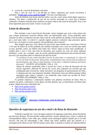Noelei Carandina Página 102
 a caixa de e-mail do destinatário está cheia.
Para o caso de você vir a ter dúvidas no futuro, sugerimos que assista novamente a
animação: “Como usar o seu e-mail no Gmail”. Ela está a sua disposição.
Antes de finalizar essa nossa conversa sobre o uso de e-mail, temos ainda alguns aspectos a
salientar. Um deles é lembrar-lhe de que há um serviço associado ao e-mail que é bastante
conhecido e bastante utilizado pelas empresas em geral: trata-se das listas de discussões. Esse é um
tema importante para uma escola. Vamos ver por quê?
Listas de discussão
Para entender o que é uma lista de discussão, vamos imaginar que você e mais quinze dos
seus colegas professores resolvam debater sobre um determinado tema. Vocês poderiam todos
informar-se sobre os endereços uns dos outros (um de vocês poderia até mandar a lista de endereços
por e-mail para todos ‘os outros’) e quando alguém quisesse comunicar algo precisaria apenas
enviar um e-mail para os outros quatorze. Sem problemas, não é mesmo?
Mas imagine agora que você, diretor de uma escola, quer mandar um e-mail para a lista de
1.367 pais de alunos da escola, podendo eles também responder esse e-mail em retorno para todos
os pais, gerando, assim, um debate entre todos eles. Nossa! Agora já ficou mais complicado. A
solução para o caso é criar uma lista de discussão, que consiste em criar um único endereço
eletrônico, como por exemplo, pais_da_escola_guilherminaSilva@dominio.do.servidor.de.listas,
que terá a ele associado todos os endereços dos pais da escola.
"A existência de um e-mail específico através do qual todos se comunicam é a chave do
serviço de listas de discussão: desta forma, transformamos uma extensa lista de endereços
de participantes, que altera a todo momento, em um único e imutável endereço da lista de
discussão." (FILIPPO; SZTAJNBERG, 1996, p. 155).
Apesar de estarem construídas sobre o serviço de e-mail, as listas de discussão são um
serviço específico, diferente do serviço de e-mail, pois requerem um servidor que seja
configurado para executá-las, sendo necessário um programa de gerenciamento de listas.
A máquina que tem esse programa instalado “funcionará como um refletor (porque reflete
mensagens para todos) e passará a ser conhecida como sendo um servidor de listas”
(FILIPPO; SZTAJNBERG, 1996, p. 156).
As grandes empresas e corporações mantêm seus próprios servidores de listas. Para os
usuários em geral, a alternativa é usar algum servidor gratuito, que se denominam servidores para
grupos. Alguns dos mais conhecidos são:
 http://www.grupos.com.br/
 http://br.groups.yahoo.com/
 http://groups.google.com.br/
Interação e Colaboração - Lista de discussão
Questões de segurança no uso do e-mail e de listas de discussão
Voltando à questão do e-mail, há alguns aspectos de segurança específicos dessa ferramenta
que devemos destacar. Há uma questão sempre presente, mesmo sabendo que é crime a violação da
correspondência alheia, como saber que, estando nossa mensagem digital viajando por aí na rede
Internet, não será ela interceptada e lida. Afinal, não temos nenhum lacre que informe se a
mensagem já foi aberta ou não. Não há mesmo como saber. A questão é confiar nos administradores
 