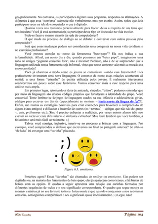 Noelei Carandina Página 104
geograficamente. Na conversa, os participantes digitam suas perguntas, respostas ou afirmações. A
diferença é que essa “conversa” acontece não verbalmente, mas por escrito. Assim, todos que dela
participam veem na tela do computador o que é digitado.
Quantas vezes nos reunimos presencialmente para trocar ideias a respeito de um tema que
nos inquieta! Você já está acostumado(a) a participar desse tipo de discussão na vida escolar.
Pode-se fazer o mesmo através da rede de computadores?
O que muda no processo de diálogo ao se debater e conversar com outras pessoas pelo
computador?
Será que essas mudanças podem ser consideradas uma conquista na nossa vida cotidiana e
no exercício profissional?
Você prestou atenção no nome da ferramenta "bate-papo"? Ela nos indica a sua
informalidade. Afinal, em nosso dia a dia, quando pensamos em “bater papo”, imaginamos uma
roda de amigos “jogando conversa fora”, não é mesmo? Portanto, não é de se surpreender que a
linguagem utilizada nessa ferramenta seja informal, visto que nesse contexto vale mais a emoção e a
espontaneidade!
Você já observou o modo como os jovens se comunicam usando essa ferramenta? Eles
praticamente inventaram uma nova linguagem. O contexto de como essas relações acontecem dá
sentido a essa forma “estranha” de escrita utilizada pelos jovens. É realmente interessante
conhecermos um pouco sobre esse fenômeno. Vamos conversar mais a esse respeito para uma
análise mais ampla.
Em primeiro lugar, retomando a ideia de amizade, vínculos, “tribos”, podemos entender que
por meio da linguagem são criados códigos próprios que fortaleçam a identidade do grupo. Você
concorda? Tente lembrar-se de jogos de linguagem usados na sua infância e adolescência: gírias,
códigos para escrever em diários (especialmente as meninas – lembram-se da língua do “p”?).
Enfim, são muitas as estratégias possíveis para criar condições para favorecer a compreensão de
alguns (seus amigos) e dificultar a inserção de outros (os “xeretas” – colegas que não são do grupo
–, pais, professores etc.). Sim, é preciso enfrentar a realidade, por vezes nossos alunos irão nos
excluir ao escrever com abreviaturas e símbolos estranhos! Mas tente lembrar que você também já
foi assim e será mais fácil ser tolerante. ;-)
Talvez você consiga, inclusive, inserir-se no processo e brincar com a linguagem. Por
exemplo, você compreendeu o símbolo que escrevemos no final do parágrafo anterior? Se olhá-lo
“de lado” irá enxergar uma “carinha” piscando.
Figura 6.3: emoticons.
Percebeu agora? Essas “carinhas” são chamadas de smileys ou emoticons. Elas podem ser
digitadas ou, na maioria das ferramentas de bate-papo, elas já aparecem como ícones, e há barras de
botões com as opções. O quadro a seguir apresenta uma relação das carinhas formadas por
diferentes sequências de teclas e o seu significado correspondente. O quadro que segue mostra as
mesmas carinhas já no seu formato icônico. Interessante é que quando começamos a nos acostumar
com elas, conseguimos compreender o seu significado quase imediatamente. ;-) Legal, não?
 