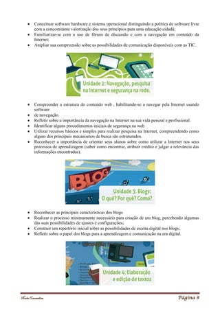 Noelei Carandina Página 8
 Conceituar software hardware e sistema operacional distinguindo a política de software livre
com a concomitante valorização dos seus princípios para uma educação cidadã;
 Familiarizar-se com o uso de fóruns de discussão e com a navegação em conteúdo da
Internet;
 Ampliar sua compreensão sobre as possibilidades de comunicação disponíveis com as TIC.
 Compreender a estrutura do conteúdo web , habilitando-se a navegar pela Internet usando
software
 de navegação.
 Refletir sobre a importância da navegação na Internet na sua vida pessoal e profissional.
 Identificar alguns procedimentos iniciais de segurança na web
 Utilizar recursos básicos e simples para realizar pesquisa na Internet, compreendendo como
alguns dos principais mecanismos de busca são estruturados.
 Reconhecer a importância de orientar seus alunos sobre como utilizar a Internet nos seus
processos de aprendizagem (saber como encontrar, atribuir crédito e julgar a relevância das
informações encontradas).
 Reconhecer as principais características dos blogs
 Realizar o processo minimamente necessário para criação de um blog, percebendo algumas
das suas possibilidades de ajustes e configurações;
 Construir um repertório inicial sobre as possibilidades de escrita digital nos blogs;
 Refletir sobre o papel dos blogs para a aprendizagem e comunicação na era digital.
 