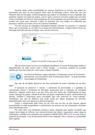 Noelei Carandina Página 107
Existem, ainda, outras possibilidades de recursos disponíveis na Internet que podem ser
encontrados por meio de uma pesquisa sobre salas de bate-papo (chats). Além dos sites que
oferecem salas de bate-papo, existem programas que podem ser instalados no seu computador que
permitem registrar um grupo de amigos, com os quais é possível conversar sempre que estiverem
online (conectados na Internet). Esses programas são muito populares por permitirem que o usuário
escolha com quem quer conversar a partir da indicação dos seus amigos ou conhecidos que
possuem o cadastro no mesmo serviço de conversa instantânea.
Um dos serviços de mensagens instantâneas bastante utilizado no momento é o chamado
Skype, que é encontrado no site http://www.skype.com/intl/pt-br/home. A figura abaixo ilustra um
bate-papo entre duas pessoas no Skype, com o uso de emoticons.
Figura 6.6:Janela de bate-papo do Skype
Mas há outros tantos serviços com finalidade semelhante. O recurso do bate-papo também é
disponibilizado em redes sociais como o Orkut, Google + e Facebook, podendo ser acessado
também por meio das contas de e-mails como o Gmail e Hotmail.
No Portal do Professor, espaço Interação e Colaboração na área de Ferramenta
pela Internet, você encontrará o link “Comunicação online”, no qual encontrará
uma listagem de ferramentas.
Que tipo de atividades educativas são mais pertinentes de serem realizadas em um bate-
papo?
O potencial de promover o vínculo, o sentimento de proximidade e a agilidade na
comunicação tornam a ferramenta de bate-papo interessante para a realização de atividades
educativas. Algumas razões para o uso dos chats com seus alunos são: fortalecimento de laços
sociais, formação de grupos, tomada de decisões em grupo, tempestade de ideias, esclarecimento de
dúvidas. Também é interessante trazer convidados para uma entrevista ou “mesa- redonda”.
Atualmente, esse tipo de dinâmica está sendo usada por alguns programas de televisão,
disponibilizando chats com famosos ao final do programa.
Assim, o telespectador pode entrar em um chat com um ator ou atriz famosa, alguma
personalidade ou ainda pesquisadores e profissionais que possam nos dar informações relevantes
sobre determinado tema.
Por outro lado, essa ferramenta mostra-se pouco adequada para aquelas atividades que
exigem maior tempo de reflexão, mais desenvolvimento das ideias e argumentos, maior carga de
informações e trabalho com conteúdos mais complexos (MERCADO, 2005, p.53). Se esses forem o
propósito da interação, o uso da ferramenta fórum é mais adequado. Nós a veremos na continuidade
deste capítulo.
 