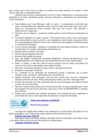 Noelei Carandina Página 116
deve sempre usar o bom senso ao entrar em contato com outras pessoas, de maneira a evitar
ofensas, agressões ou desentendimentos.
Algumas regras de bom comportamento na Internet foram estabelecidas e as pessoas devem
comportar-se de forma apropriada quando estiverem utilizando as ferramentas de comunicação.
Veja a lista abaixo:
 Seja cuidadoso com o que fala para e sobre os outros – a comunicação na rede dá-se por
escrito e normalmente fica registrada, então é preciso cuidar muito mais com o que se diz.
Pense nas consequências sociais causadas pelo que você escreve. Boa educação e
diplomacia são a regra geral.
 Seja claro, breve e objetivo – as pessoas recebem muitos e-mails e têm pouco tempo para ler
tudo.
 Use termos adequados no campo “assunto”. Pelo mesmo motivo acima, assim você permite
que a pessoa decida se quer ou não ler a sua mensagem ou mesmo ajuda a organizar melhor
a sua correspondência eletrônica. Devem ser usados termos que indiquem corretamente qual
é o conteúdo da mensagem.
 Use um formato adequado – cuidados na formatação do texto sempre facilitam a leitura e a
compreensão. Use negritos, espaçamento, alinhamento etc.
 Respeite direitos autorais (copyright).
 Não divulgue propaganda pela rede.
 Respeite a privacidade dos outros.
 Fale, não GRITE! ESCREVER USANDO SOMENTE LETRAS MAIÚSCULAS FAZ
IMAGINAR QUE O AUTOR ESTÁ FALANDO EM VOZ ALTA OU GRITANDO.
 Sorria :-); pisque ;-); chore &-(. Mas só com os amigos! Com seu chefe, nem pensar! Os
emoticons (ou smileys) representam nosso estado de ânimo.
 Não deixe de participar quando tiver algo a dizer, e não diga só por dizer.
 Responda as mensagens recebidas.
 Se o conteúdo de sua mensagem for estritamente pessoal e particular, use o correio
eletrônico para comunicar-se diretamente com seu interlocutor.
 Quando mencionar outra mensagem, faça um breve resumo para reavivar a mensagem
original na memória do leitor. Pode copiar pequenos trechos, mas não a mensagem toda.
 Em listas de discussão, leia toda a discussão antes de enviar mensagem, pois alguém já pode
ter dito o que você quer dizer.
 Não envie respostas particulares para as listas de discussão. Se quiser responder para o autor
da mensagem em uma lista de discussão, cuide que ao clicar em RESPONDER, o endereço
será o da lista.
 Sempre peça permissão para repassar mensagens com conteúdo privado, respeitando a
privacidade dos outros e não esquecendo de mencionar a origem da informação.
Artigo sobre netiqueta na Wikipedia
Manual sobre netiqueta
Ao longo dos estudos desta unidade você certamente teve muitas ideias para aplicar na sua
prática pedagógica, certo? Selecionamos duas matérias da Revista Nova Escola:
Lição de casa com a Web 2.0
Reportagem aborda estratégias didáticas utilizando diversas tecnologias como blogs, fóruns
e chats para tornar as lições de casa mais produtivas e interessantes.
Ambiente Virtual da Turma
 