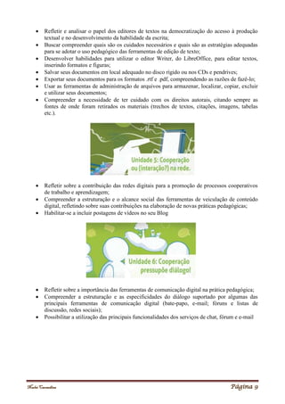 Noelei Carandina Página 9
 Refletir e analisar o papel dos editores de textos na democratização do acesso à produção
textual e no desenvolvimento da habilidade da escrita;
 Buscar compreender quais são os cuidados necessários e quais são as estratégias adequadas
para se adotar o uso pedagógico das ferramentas de edição de texto;
 Desenvolver habilidades para utilizar o editor Writer, do LibreOffice, para editar textos,
inserindo formatos e figuras;
 Salvar seus documentos em local adequado no disco rígido ou nos CDs e pendrives;
 Exportar seus documentos para os formatos .rtf e .pdf, compreendendo as razões de fazê-lo;
 Usar as ferramentas de administração de arquivos para armazenar, localizar, copiar, excluir
e utilizar seus documentos;
 Compreender a necessidade de ter cuidado com os direitos autorais, citando sempre as
fontes de onde foram retirados os materiais (trechos de textos, citações, imagens, tabelas
etc.).
 Refletir sobre a contribuição das redes digitais para a promoção de processos cooperativos
de trabalho e aprendizagem;
 Compreender a estruturação e o alcance social das ferramentas de veiculação de conteúdo
digital, refletindo sobre suas contribuições na elaboração de novas práticas pedagógicas;
 Habilitar-se a incluir postagens de vídeos no seu Blog
 Refletir sobre a importância das ferramentas de comunicação digital na prática pedagógica;
 Compreender a estruturação e as especificidades do diálogo suportado por algumas das
principais ferramentas de comunicação digital (bate-papo, e-mail; fóruns e listas de
discussão, redes sociais);
 Possibilitar a utilização das principais funcionalidades dos serviços de chat, fórum e e-mail
 