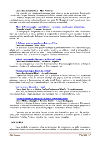Noelei Carandina Página 117
Ensino Fundamental final – Meio Ambiente
Esta proposta, com planejamento para dez aulas, integra o uso de ferramentas de ambientes
virtuais, como blogs e fóruns de discussão para trabalhar recursos renováveis e não renováveis.
Lembre-se de aproveitar os recursos do Portal do Professor para buscar mais subsídios para
a aplicação desses novos conhecimentos nas suas aulas. No “Espaço de Aula” encontramos vários
planos de aula relacionados aos conteúdos que estudamos nesta unidade:
Meios de Comunicação e sua utilização – explorando e conhecendo a tecnologia.
Educação Infantil – Natureza e Sociedade
Em uma proposta integrando cinco aulas os estudantes irão pesquisar sobre os diferentes
meios de comunicação a fim de conhecer e compreender a utilização desses diferentes meios. A
proposta enfatiza a exploração da Internet como importante e fundamental meio de comunicação do
século XXI.
O diálogo e as novas tecnologias /Internet- UCA
Ensino Fundamental Inicial - Ética
Em duas aulas os estudantes poderão conhecer algumas ferramentas online de comunicação,
refletir sobre os pontos positivos e os pontos negativos do diálogo virtual e compartilhar o
conhecimento adquirido pela turma sobre o tema estudado com outros alunos da escola e/ou de
outras escolas da rede UCA através da criação de fórum de debate virtual.
Meio de comunicação: Das cartas à videoconferência
Ensino Fundamental Inicial – História e Geografia
Em três aulas pretende-se discutir diferentes formas de comunicação utilizadas ao longo da
história e a relevância de cada uma delas em diferentes contextos.
“As redes sociais: por dentro do Twitter”
Ensino Fundamental Final – Língua Portuguesa
Proposta que integra quatro aulas com o propósito de buscar informações a respeito do
fenômeno das redes sociais na Internet; interagir em grupos; expor-se oralmente de maneira
adequada; conhecer o funcionamento da rede social Twitter; reconhecer as características da
dinamicidade de efeito global proporcionada pela rede social Twitter; criar uma conta no Twitter.
Sobre o gênero discursivo – e-mail
Educação de Jovens e Adultos, Ensino Fundamental Final – Língua Portuguesa
Nesta aula, os estudantes poderão conhecer o e-mail como gênero discursivo; reconhecer as
suas características e origem e produzir uma mensagem para ser transmitida via e-mail.
“Debate e opinião: o internetês e a escrita formal nos e-mails”
Ensino Médio, Educação de Jovens e Adultos – Língua Portuguesa.
Aula com o objetivo de desenvolver as seguintes aprendizagens: reconhecer as diferenças de
formalidade e informalidade (internetês) na escrita dos e-mails; interagir em grupos; pesquisar na
comunidade escolar sobre o uso do internetês; expor-se oralmente de maneira adequada.
Esperamos que os exemplos listados tenham sido inspiradores para você. De qualquer
forma, para contemplar seus interesses em conteúdos específicos, é essencial que crie o hábito de
frequentar o Portal do Professor e realizar suas próprias buscas e seleções.
Concluindo
Nesta unidade, aprendemos sobre as ferramentas de comunicação na rede. Aprendemos
sobre como elas se estruturam, em que momento usá-las, em que elas se assemelham umas com as
 