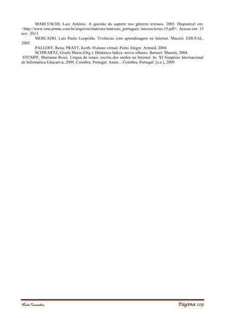 Noelei Carandina Página 119
MARCUSCHI, Luiz Antônio. A questão do suporte nos gêneros textuais. 2003. Disponível em:
<http://www.sme.pmmc.com.br/arquivos/matrizes/matrizes_portugues /anexos/texto-15.pdf>. Acesso em: 15
nov. 2013.
MERCADO, Luís Paulo Leopoldo. Vivências com aprendizagem na Internet. Maceió: EDUFAL,
2005.
PALLOFF, Rena; PRATT, Keith. O aluno virtual. Porto Alegre: Artmed, 2004.
SCHWARTZ, Gisele Maria (Org.). Dinâmica lúdica: novos olhares. Barueri: Manole, 2004.
STUMPF, Marianne Rossi. Língua de sinais: escrita dos surdos na Internet. In: XI Simpósio Internacional
de Informática Educativa, 2009, Coimbra, Portugal. Anais... Coimbra, Portugal: [s.n.], 2009.
 