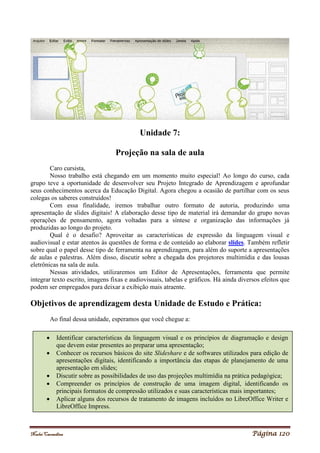 Noelei Carandina Página 120
Unidade 7:
Projeção na sala de aula
Caro cursista,
Nosso trabalho está chegando em um momento muito especial! Ao longo do curso, cada
grupo teve a oportunidade de desenvolver seu Projeto Integrado de Aprendizagem e aprofundar
seus conhecimentos acerca da Educação Digital. Agora chegou a ocasião de partilhar com os seus
colegas os saberes construídos!
Com essa finalidade, iremos trabalhar outro formato de autoria, produzindo uma
apresentação de slides digitais! A elaboração desse tipo de material irá demandar do grupo novas
operações de pensamento, agora voltadas para a síntese e organização das informações já
produzidas ao longo do projeto.
Qual é o desafio? Aproveitar as características de expressão da linguagem visual e
audiovisual e estar atentos às questões de forma e de conteúdo ao elaborar slides. Também refletir
sobre qual o papel desse tipo de ferramenta na aprendizagem, para além do suporte a apresentações
de aulas e palestras. Além disso, discutir sobre a chegada dos projetores multimídia e das lousas
eletrônicas na sala de aula.
Nessas atividades, utilizaremos um Editor de Apresentações, ferramenta que permite
integrar texto escrito, imagens fixas e audiovisuais, tabelas e gráficos. Há ainda diversos efeitos que
podem ser empregados para deixar a exibição mais atraente.
Objetivos de aprendizagem desta Unidade de Estudo e Prática:
Ao final dessa unidade, esperamos que você chegue a:
 Identificar características da linguagem visual e os princípios de diagramação e design
que devem estar presentes ao preparar uma apresentação;
 Conhecer os recursos básicos do site Slideshare e de softwares utilizados para edição de
apresentações digitais, identificando a importância das etapas de planejamento de uma
apresentação em slides;
 Discutir sobre as possibilidades de uso das projeções multimídia na prática pedagógica;
 Compreender os princípios de construção de uma imagem digital, identificando os
principais formatos de compressão utilizados e suas características mais importantes;
 Aplicar alguns dos recursos de tratamento de imagens incluídos no LibreOffice Writer e
LibreOffice Impress.
 