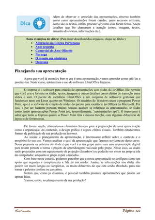 Noelei Carandina Página 122
Além de observar o conteúdo das apresentações, observe também
como essas apresentações foram criadas, quais recursos utilizam,
como são os textos, enfim, procure ver como elas foram feitas. Anote
detalhes que lhe chamaram a atenção (cores, imagens, textos,
tamanho dos textos, informações etc.).
Planejando sua apresentação
Agora que você já entendeu bem o que é uma apresentação, vamos aprender como criá-las e
produzi-las. Neste curso, adotaremos o uso do software LibreOffice Impress.
O Impress é o software para criação de apresentações com slides do BrOffice. Ele permite
que você crie e formate os slides, textos, imagens e outros detalhes como efeitos de transição entre
slides e som. O pacote de escritório LibreOffice é um conjunto de softwares gratuitos que
funcionam tanto em Linux quanto em Windows. Os usuários do Windows usam o programa Power
Point, que é o software de criação de slides do pacote para escritório (o Office) da Microsoft. Por
isso, e por ser bastante popular, muitas pessoas acabam se referindo às apresentações de slides
como sendo apresentações Power Point (ou, resumidamente, “apresentações ppt”). O importante é
saber que tanto o Impress quanto o Power Point têm a mesma função, com algumas diferenças de
layout e de ferramentas.
De forma ampla, abordaremos elementos básicos para a preparação de uma apresentação
como a organização do conteúdo, o design gráfico e alguns efeitos visuais. Também estudaremos
formas de publicação de sua produção na Internet.
Ao iniciar o planejamento da apresentação, é interessante refletir sobre o contexto e o
propósito do seu uso. Vamos analisar o caso da apresentação que faremos no contexto deste curso.
Nossa proposta na próxima atividade é que você e o seu grupo construam uma apresentação digital
para relatar perante a turma o projeto de aprendizagem realizado pelo grupo. Nesse caso, os slides
serão projetados com um equipamento de projeção (datashow) ou poderão ser vistos na própria tela
do computador, enquanto o grupo expõe o trabalho.
Com base nesse cenário, podemos perceber que a nossa apresentação se configura como um
apoio que organiza e complementa a fala de um orador. Assim, as informações nos slides não
podem ser muito longas ou complexas, ou muito diferentes do que está sendo abordado, para não
tornar a palestra confusa ou cansativa.
Notem que, como já dissemos, é possível também produzir apresentações que podem ser
apenas lidas.
Vamos, então, ao planejamento da sua produção?
Bons exemplos de slides: (Para fazer download dos arquivos, clique no título:)
 Alterações na Língua Portuguesa
 Anos sessenta
 Comercial do Ano- Olivetto
 Noruega
 O mundo em miniatura
 Quintana
 