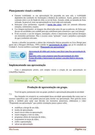 Noelei Carandina Página 124
Planejamento visual e estético
 Garanta visibilidade: se sua apresentação for projetada em uma sala, a visibilidade
dependerá das condições de iluminação e distância da audiência. Assim, garanta um bom
contraste entre a cor de fundo do slide e a cor da fonte. Atenção, ainda, ao tamanho de fonte
utilizada. Se possível, teste sua apresentação no local onde será realizada;
 Selecione cores pertinentes: segundo a teoria das cores, cada cor estimula diferentes
emoções, sentimentos, reações;
 Use imagens pertinentes: as imagens são observadas antes do que as palavras, de forma que
devem ser escolhidas com cuidado para que contribuam para comunicar o que você deseja;
 Evite excessos: o uso de imagens, animações, efeitos é interessante para realizar destaques
em momentos pertinentes. Mas o excesso causa “poluição” visual e prejudica a percepção
do que é realmente relevante.
Assista e relembre novamente a síntese das orientações básicas presentes no livro Design para
quem não é Designer (Willians, 1995) contida na apresentação de slides que já foi estudada na
Unidade 4. Assista também a animação “Planejando sua apresentação".
Apresentação de slides que ensina como fazer uma boa apresentação de
slides
Sugestões sobre como preparar uma boa apresentação de slides
Forma divertida e interessante de ensinar conceitos básicos da teoria
das cores
Implementando sua apresentação
Com o planejamento pronto, será simples iniciar a criação de sua apresentação no
LibreOffice Impress.
Produção de apresentação em grupo.
Você irá agora, juntamente com seu grupo, produzir a apresentação planejada na atividade
7.3.
Seu formador irá orientá-lo na continuidade dessa atividade apresentando-lhe como usar os
recursos específicos que você poderá precisar para montar sua apresentação. Para guiá-los nessa
tarefa, e também para sanar suas dúvidas em momentos posteriores, elaboramos o vídeo
“Preparando sua apresentação” que contém orientações passo a passo sobre:
 modificar o design de um slide;
 modos de apresentação;
 inserir novos slides na apresentação;
 inserir imagens e links no slide;
 programar efeitos de transição de slides;
 cronometrar as trocas de slides;
 exibir a apresentação;
 salvar sua apresentação.
 