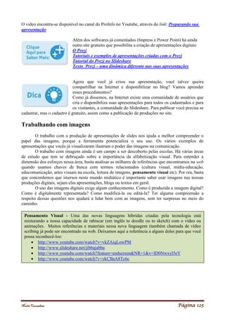 Noelei Carandina Página 125
O video encontra-se disponível no canal do ProInfo no Youtube, através do link: Preparando sua
apresentação
Além dos softwares já comentados (Impress e Power Point) há ainda
outro site gratuito que possibilita a criação de apresentações digitais:
O Prezi
Tutoriais e exemplos de apresentações criadas com o Prezi
Tutorial do Prezi no Slideshare
Texto Prezi – uma dinâmica diferente nas suas apresentações
Agora que você já criou sua apresentação, você talvez queira
compartilhar na Internet e disponibilizar no blog? Vamos aprender
esses procedimentos?
Como já dissemos, na Internet existe uma comunidade de usuários que
cria e disponibiliza suas apresentações para todos os cadastrados e para
os visitantes, a comunidade do Slideshare. Para publicar você precisa se
cadastrar, mas o cadastro é gratuito, assim como a publicação de produções no site.
Trabalhando com imagens
O trabalho com a produção de apresentações de slides nos ajuda a melhor compreender o
papel das imagens, porque a ferramenta potencializa o seu uso. Os vários exemplos de
apresentações que vocês já visualizaram ilustram o poder das imagens na comunicação.
O trabalho com imagens ainda é um campo a ser descoberto pelas escolas. Há várias áreas
de estudo que tem se debruçado sobre a importância da alfabetização visual. Para entender a
dimensão dos esforços nessa área, basta analisar as milhares de referências que encontramos na web
quando usamos chaves de busca com termos relacionados (cultura visual, mídia-educação,
educomunicação, artes visuais na escola, leitura de imagens, pensamento visual etc). Por ora, basta
que concordemos que imersos neste mundo midiático é importante saber usar imagens nas nossas
produções digitais, sejam elas apresentações, blogs ou textos em geral.
O uso das imagens digitais exige algum conhecimento. Como é produzida a imagem digital?
Como é digitalmente representada? Como modificá-la ou editá-la? Ter alguma compreensão a
respeito dessas questões nos ajudará a lidar bem com as imagens, sem ter surpresas no meio do
caminho.
Pensamento Visual - Uma das novas linguagens híbridas criadas pela tecnologia está
misturando a nossa capacidade de rabiscar (em inglês to doodle ou to sketch) com o vídeo ou
animações. Muitos referências e materiais nessa nova linguagem (também chamada de vídeo
scribing já pode ser encontrado na web. Deixamos aqui a referência a alguns deles para que você
possa reconhecê-los:
 http://www.youtube.com/watch?v=vkZAiqLowPM
 http://www.slideshare.net/jibbajabba
 http://www.youtube.com/watch?feature=endscreen&NR=1&v=ID0Nwxyl5eY
 http://www.youtube.com/watch?v=ykCBaA8Tc6c
 