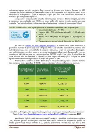 Noelei Carandina Página 128
mais espaço vamos ter entre os pixels. Por exemplo, se tivermos uma imagem formada por 640
colunas e 480 linhas, podemos vê-la muito bem na tela do computador, e ter surpresas com a perda
da qualidade ao imprimi-la. É que a resolução exigida para uma boa visualização no monitor é
menor do que a exigida na impressão.
Mas podemos calcular qual o tamanho máximo para a impressão de uma imagem, de forma
a mantermos sua qualidade com 300dpi, ou seja, tendo pelo menos trezentos pontos em cada
polegada. Para isso, dividimos o número de pixels horizontais e verticais da imagem por 300dpi.
Isso está ficando difícil? Tem algum professor de matemática na turma? Que tal pedir ajuda?
 Imagem com definição 640x480:
 Largura: 640 ÷ 300 (pixels por polegada) = 2,13 polegadas
ou 5,4 cm
 Altura: 480 ÷ 300 (pixels por polegada) = 1,6 polegadas 4,0
cm
 Tamanho conhecido nas lojas de fotografia por 4,0x5,4 cm
No caso da compra de uma máquina fotográfica, a especificação vem detalhando a
quantidade máxima de pixels que cada foto pode obter. Esse tamanho é calculado a partir de uma
matriz (número de pixels em uma linha da imagem x número de pixels em uma coluna da imagem)
e ao multiplicarmos esses dois números teremos a quantidade total de pixels. Por exemplo, com um
tamanho de 640x480 teremos um conjunto total de 307.200 pixels. Para efeito de simplificação,
esses números são arredondados e convertidos para megapixels (megapixel designa um valor
equivalente a um milhão de pixels), no exemplo em questão 0.3MP.
A tabela abaixo sintetiza os dados de resoluções em quantidade de pixels e tamanho máximo
para impressão com a qualidade de 300dpi para os principais valores conhecidos no mercado.
Tabela 7.1: A relação entre a quantidade de pixels de uma imagem e sua qualidade em tamanho
Fonte: http://www.bancodaimagem.com.br/artigos/html/art12.html , acesso em 2009.
Nas câmeras digitais, você encontrará especificações da capacidade máxima em megapixels
(MP). Perceba que essa informação é relevante para saber o tamanho da imagem que poderá ser
obtida, quando você desejar imprimi-la. As câmaras comumente vendidas nas lojas hoje já têm
 