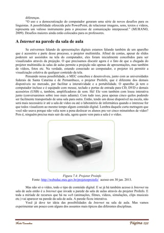 Noelei Carandina Página 132
diferenças.
“O uso e a democratização do computador geraram uma série de novos desafios para os
linguistas. A possibilidade oferecida pelo PowerPoint, de relacionar imagens, sons, textos e vídeos,
representa um valioso instrumento para o processo de comunicação interpessoal.” (MURANO,
2009). Desafios maiores ainda estão colocados para os professores.
A Internet na parede da sala de aula
Se estivermos falando de apresentações digitais estamos falando também de um aparelho
que é acessório e parte desse processo, o projetor multimídia. Afinal de contas, apesar de slides
poderem ser assistidos na tela do computador, eles foram inicialmente concebidos para ser
visualizados através da projeção. O que precisamos discutir agora é o fato de que a chegada do
projetor multimídia às salas de aulas permite a projeção não apenas de apresentações, mas também
de vídeos, fotos etc. Na verdade, estando conectado ao computador, o projetor irá permitir a
visualização coletiva de qualquer conteúdo da tela.
Pensando nessa possibilidade, o MEC concebeu e desenvolveu, junto com as universidades
federais de Santa Catarina e de Pernambuco, o projetor ProInfo, que é diferente dos demais
disponíveis no mercado, por facilitar a interatividade e a portabilidade. O aparelho já tem o
computador incluso e é equipado com mouse, teclado e portas de entrada para CD, DVD e demais
acessórios (USB) e, também, amplificadores de som. Há! Ele vem também com lousa interativa
junto (conversaremos sobre isso mais adiante). Com tudo isso, pesa apenas cinco quilos podendo
ser facilmente transportado de uma sala para outra. Então, tendo um desse disponível na escola, não
será mais necessário ir até a sala de vídeo ou até o laboratório de informática quando o interesse for
que todos visualizem ao mesmo tempo algum conteúdo digital. Lembra daquele curta metragem que
você não usava porque não valia nem a pena deslocar os alunos pra ver cinco minutinhos de vídeo?
Pois é, ninguém precisa mais sair da sala, agora quem vem para a sala é o vídeo.
Figura 7.4: Projetor Proinfo
Fonte: http://webeduc.mec.gov.br/projetorproinfo/ acesso em 30 jan. 2013.
Mas não só o vídeo, todo o tipo de conteúdo digital. E se já há também acesso à Internet na
sala de aula então é a Internet que invade a parede da sala de aulas através do projetor ProInfo. E
toda a miríade de recursos que há na web (animações, filmes, vídeos, simulações, clips musicais
etc.) vai aparecer na parede da sala de aula. A parede ficou interativa.
Você já deve ter ideia das possibilidades da Internet na sala de aula. Mas vamos
experimentar um pouco com alguns dos assuntos mais típicos das diferentes disciplinas.
 