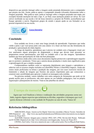Noelei Carandina Página 134
dispositivos que permite interagir sobre a imagem sendo projetada diretamente com o computador
que projeta sua tela. Assim, pode-se operar o computador atuando (clicando) diretamente sobre a
imagem projetada. Mas pode-se mais, pode-se interagir sobre a imagem projetada (um mapa, por
exemplo) fazendo anotações de todo o tipo. E, ao final, essas anotações podem ser salvas. Se você
estiver recebendo na sua escola o kit de lousa interativa e projetor do ProInfo, aconselhamos que
busque aprender a usá-lo. Organizem grupos de estudo e peçam ajuda ao seu formador ou ao
pessoal responsável na sua escola.
Lousa Interativa
Concluindo
Essa unidade nos levou a mais uma longa jornada de aprendizado. Esperamos que tenha
valido a pena e que você possa junto com seus alunos vir a fazer um bom uso das ferramentas de
produção e apresentação de slides digitais.
Ao longo da trajetória, aprendemos que é preciso ter cuidado com a linguagem visual, por
isso analisamos alguns princípios de diagramação e design que devem estar presentes ao
prepararmos nossas apresentações, sem falar no cuidado com o uso das imagens. Aprendemos
também que boas apresentações de slide são bem planejadas.
Refletimos ainda sobre como esses documentos digitais promovem a aprendizagem naqueles
que os assistem e produzem. Vimos que a autoria dessas produções é muito mais significativa para
a aprendizagem do que a simples recepção.
Compreendemos também como se representa digitalmente uma imagem e aprendemos a
editá-las com os recursos simples incluídos no LibreOffice Writer e LibreOffice Impress. Ainda não
somos muito proficientes na leitura e produção das imagens, por isso esses exercícios iniciais de
tratamento e edição de imagens que fizemos são passos importantes para que comecemos a
construir mais sensibilidade para apreciar e traduzir as mensagens nela contidas.
Na próxima unidade, vamos trabalhar com outra categoria de ferramentas que pode ser de
grande auxílio para os professores, não mais apenas no seu trabalho pedagógico, mas na própria
organização e planejamento do mesmo. Trata-se das planilhas de cálculo.
Referências bibliográficas
ABRANCHES, Sérgio. Autoria na Era Digital. Entrevista concedida a Marcus Tavares. Setembro de
2008.Disponível em: http://www.anj.org.br/jornaleeducacao/biblioteca/entrevistas/autoria-na-era-digital.
Acesso em 30 jan 2013.
ALECRIM, Emerson. Imagens para a internet: JPEG, GIF e PNG. Revista Info Wester. Publicado
em 03/10/2004. Disponível em: http://www.infowester.com/imagens.php. Acesso em 30 jan 2013.
CINTRA, José Carlos. Uma nova maneira de usar o velho power point. Post no Blog de Rudi Santos,
 