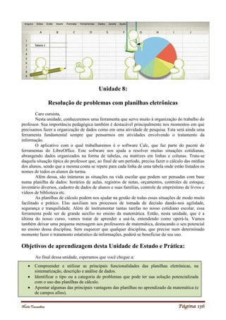 Noelei Carandina Página 136
Unidade 8:
Resolução de problemas com planilhas eletrônicas
Caro cursista,
Nesta unidade, conheceremos uma ferramenta que serve muito à organização do trabalho do
professor. Sua importância pedagógica também é destacável principalmente nos momentos em que
precisamos fazer a organização de dados como em uma atividade de pesquisa. Esta será ainda uma
ferramenta fundamental sempre que pensarmos em atividades envolvendo o tratamento da
informação.
O aplicativo com o qual trabalharemos é o software Calc, que faz parte do pacote de
ferramentas do LibreOffice. Este software nos ajuda a resolver muitas situações cotidianas,
abrangendo dados organizados na forma de tabelas, ou matrizes em linhas e colunas. Trata-se
daquela situação típica do professor que, ao final de um período, precisa fazer o cálculo das médias
dos alunos, sendo que a mesma conta se repete para cada linha de uma tabela onde estão listados os
nomes de todos os alunos da turma.
Além dessa, são inúmeras as situações na vida escolar que podem ser pensadas com base
numa planilha de dados: horários de aulas, registros de notas, orçamentos, controles de estoque,
inventário diversos, cadastro de dados de alunos e suas famílias, controle de empréstimo de livros e
vídeos de biblioteca etc.
As planilhas de cálculo podem nos ajudar na gestão de todas essas situações de modo muito
facilitado e prático. Elas auxiliam nos processos de tomada de decisão dando-nos agilidade,
segurança e tranquilidade. Além de instrumentar tantas tarefas no nosso cotidiano escolar, essa
ferramenta pode ser de grande auxílio no ensino da matemática. Então, nesta unidade, que é a
última do nosso curso, vamos tratar de aprender a usá-la, entendendo como operá-la. Vamos
também deixar uma pequena mensagem aos professores de matemática, destacando o seu potencial
no ensino dessa disciplina. Sem esquecer que qualquer disciplina, que precise num determinado
momento fazer o tratamento estatístico de informações, poderá se beneficiar do seu uso.
Objetivos de aprendizagem desta Unidade de Estudo e Prática:
Ao final dessa unidade, esperamos que você chegue a:
 Compreender e utilizar as principais funcionalidades das planilhas eletrônicas, na
sistematização, descrição e análise de dados.
 Identificar o tipo ou a categoria de problemas que pode ter sua solução potencializada
com o uso das planilhas de cálculo.
 Apontar algumas das principais vantagens das planilhas no aprendizado da matemática (e
de campos afins).
 
