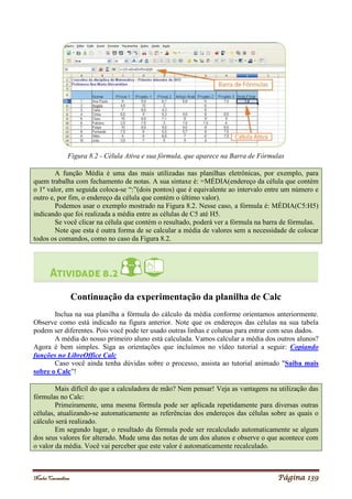 Noelei Carandina Página 139
Figura 8.2 - Célula Ativa e sua fórmula, que aparece na Barra de Fórmulas
A função Média é uma das mais utilizadas nas planilhas eletrônicas, por exemplo, para
quem trabalha com fechamento de notas. A sua sintaxe é: =MÉDIA(endereço da célula que contém
o 1º valor, em seguida coloca-se “:”(dois pontos) que é equivalente ao intervalo entre um número e
outro e, por fim, o endereço da célula que contém o último valor).
Podemos usar o exemplo mostrado na Figura 8.2. Nesse caso, a fórmula é: MÉDIA(C5:H5)
indicando que foi realizada a média entre as células de C5 até H5.
Se você clicar na célula que contém o resultado, poderá ver a fórmula na barra de fórmulas.
Note que esta é outra forma de se calcular a média de valores sem a necessidade de colocar
todos os comandos, como no caso da Figura 8.2.
Continuação da experimentação da planilha de Calc
Inclua na sua planilha a fórmula do cálculo da média conforme orientamos anteriormente.
Observe como está indicado na figura anterior. Note que os endereços das células na sua tabela
podem ser diferentes. Pois você pode ter usado outras linhas e colunas para entrar com seus dados.
A média do nosso primeiro aluno está calculada. Vamos calcular a média dos outros alunos?
Agora é bem simples. Siga as orientações que incluímos no vídeo tutorial a seguir: Copiando
funções no LibreOffice Calc
Caso você ainda tenha dúvidas sobre o processo, assista ao tutorial animado "Saiba mais
sobre o Calc"!
Mais difícil do que a calculadora de mão? Nem pensar! Veja as vantagens na utilização das
fórmulas no Calc:
Primeiramente, uma mesma fórmula pode ser aplicada repetidamente para diversas outras
células, atualizando-se automaticamente as referências dos endereços das células sobre as quais o
cálculo será realizado.
Em segundo lugar, o resultado da fórmula pode ser recalculado automaticamente se algum
dos seus valores for alterado. Mude uma das notas de um dos alunos e observe o que acontece com
o valor da média. Você vai perceber que este valor é automaticamente recalculado.
 