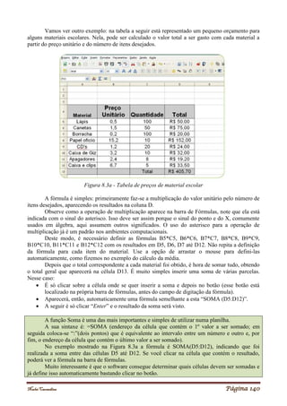 Noelei Carandina Página 140
Vamos ver outro exemplo: na tabela a seguir está representado um pequeno orçamento para
alguns materiais escolares. Nela, pode ser calculado o valor total a ser gasto com cada material a
partir do preço unitário e do número de itens desejados.
Figura 8.3a - Tabela de preços de material escolar
A fórmula é simples: primeiramente faz-se a multiplicação do valor unitário pelo número de
itens desejados, aparecendo os resultados na coluna D.
Observe como a operação de multiplicação aparece na barra de Fórmulas, note que ela está
indicada com o sinal do asterisco. Isso deve ser assim porque o sinal do ponto e do X, comumente
usados em álgebra, aqui assumem outros significados. O uso do asterisco para a operação de
multiplicação já é um padrão nos ambientes computacionais.
Deste modo, é necessário definir as fórmulas B5*C5, B6*C6, B7*C7, B8*C8, B9*C9,
B10*C10, B11*C11 e B12*C12 com os resultados em D5, D6, D7 até D12. Não repita a definição
da fórmula para cada item do material. Use a opção de arrastar o mouse para defini-las
automaticamente, como fizemos no exemplo do cálculo da média.
Depois que o total correspondente a cada material foi obtido, é hora de somar tudo, obtendo
o total geral que aparecerá na célula D13. É muito simples inserir uma soma de várias parcelas.
Nesse caso:
 É só clicar sobre a célula onde se quer inserir a soma e depois no botão (esse botão está
localizado na própria barra de fórmulas, antes do campo de digitação da fórmula).
 Aparecerá, então, automaticamente uma fórmula semelhante a esta “SOMA (D5:D12)”.
 A seguir é só clicar “Enter” e o resultado da soma será visto.
A função Soma é uma das mais importantes e simples de utilizar numa planilha.
A sua sintaxe é: =SOMA (endereço da célula que contém o 1º valor a ser somado; em
seguida coloca-se “:”(dois pontos) que é equivalente ao intervalo entre um número e outro e, por
fim, o endereço da célula que contém o último valor a ser somado).
No exemplo mostrado na Figura 8.3a a fórmula é SOMA(D5:D12), indicando que foi
realizada a soma entre das células D5 até D12. Se você clicar na célula que contém o resultado,
poderá ver a fórmula na barra de fórmulas.
Muito interessante é que o software consegue determinar quais células devem ser somadas e
já define isso automaticamente bastando clicar no botão.
 