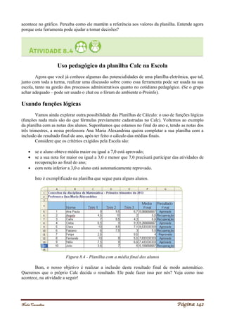 Noelei Carandina Página 142
acontece no gráfico. Perceba como ele mantém a referência aos valores da planilha. Entende agora
porque esta ferramenta pode ajudar a tomar decisões?
Uso pedagógico da planilha Calc na Escola
Agora que você já conhece algumas das potencialidades de uma planilha eletrônica, que tal,
junto com toda a turma, realizar uma discussão sobre como essa ferramenta pode ser usada na sua
escola, tanto na gestão dos processos administrativos quanto no cotidiano pedagógico. (Se o grupo
achar adequado – pode ser usado o chat ou o fórum do ambiente e-Proinfo).
Usando funções lógicas
Vamos ainda explorar outra possibilidade das Planilhas de Cálculo: o uso de funções lógicas
(funções nada mais são do que fórmulas previamente cadastradas no Calc). Voltemos ao exemplo
da planilha com as notas dos alunos. Suponhamos que estamos no final do ano e, tendo as notas dos
três trimestres, a nossa professora Ana Maria Alexandrina queira completar a sua planilha com a
inclusão do resultado final do ano, após ter feito o cálculo das médias finais.
Considere que os critérios exigidos pela Escola são:
 se o aluno obteve média maior ou igual a 7,0 está aprovado;
 se a sua nota for maior ou igual a 3,0 e menor que 7,0 precisará participar das atividades de
recuperação ao final do ano;
 com nota inferior a 3,0 o aluno está automaticamente reprovado.
Isto é exemplificado na planilha que segue para alguns alunos.
Figura 8.4 - Planilha com a média final dos alunos
Bem, o nosso objetivo é realizar a inclusão deste resultado final de modo automático.
Queremos que o próprio Calc decida o resultado. Ele pode fazer isso por nós? Veja como isso
acontece, na atividade a seguir!
 